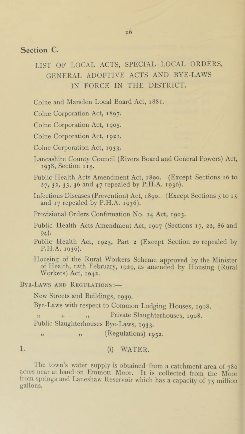 Section C. LIST OF L(JCAL ACTS, SPECIAL LOCAL ORDERS, GENERAL ADOPTIVE ACTS AND BYE-LAWS IN FORCE IN THE DISTRICT. Colne and Marsden Local Board Act, i88i. Colne Corporation Act, 1897. Colne Corporation Act, 1905. Colne Corporation Act, 1921. Colne Corporation Act, 1933. Lancashire County Council (Rivers Board and General Powers) Act, 1938, Section 115. Public Health Acts Amendment Act, 1890. (Except Sections 16 to 27. 32, 33, 36 and 47 repealed by P.H.A. 1936). Infectious Diseases (Prevention) Act, 1890. (Except Sections 5 to 15 and 17 repealed by P.H.A. 1936). Provisional Orders Confirmation No. 14 Act, 1903. Public Health Acts Amendment Act, 1907 (Sections 17, 22, 86 and 94)- Public Health Act, 1925, Part 2 (Except Section 20 repealed by P.H.A. 1936). Housing of the Rural Workers Scheme approved by the Minister of Health, 12th February, 1929, as amended by Housing (Rural Workers) Act, 1942. Bye-Laws and Regulations:— New Streets and Buildings, 1939. Bye-Laws with respect to Common Lodging Houses, 1908. »> ». .» Private Slaughterhouses, 1908. Public Slaughterhouses Bye-Laws, 1933. »i f* (Regulations) 1932. 1. (i) WATER. I he town’s water supply is obtained from a catchment area of 780 acres near at hand on Emmott Moor. It is collected from the Moor from springs and Laneshaw Reservoir which has a capacity of 71; million gallons. ‘ ^