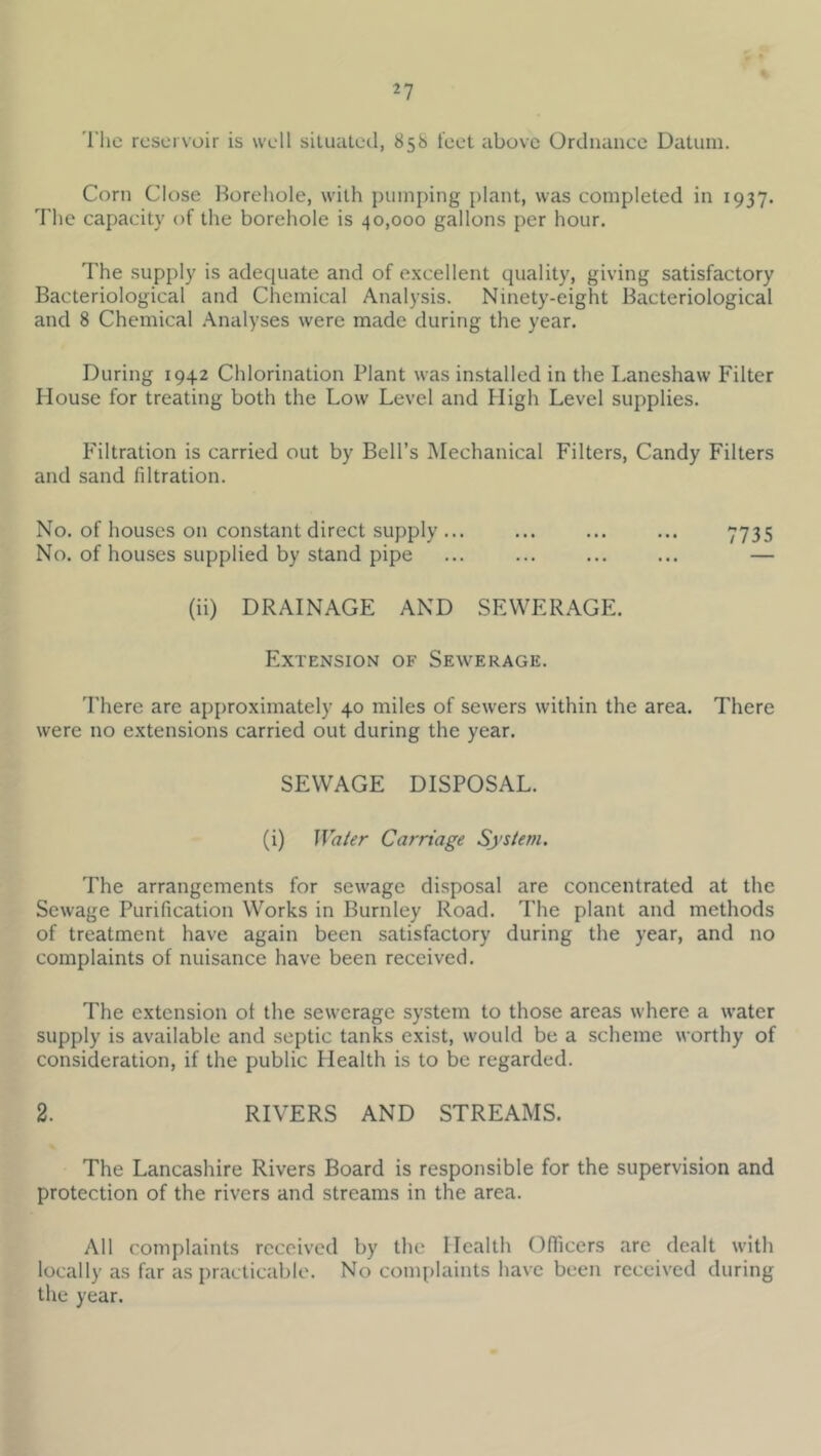 'I'hc reservoir is well situated, 858 leet above Ordnance Datum. Corn Close Horehole, with pumping plant, was completed in 1937. The capacity of the borehole is 40,000 gallons per hour. The supply is adequate and of excellent quality, giving satisfactory Bacteriological and Chemical Analysis. Ninety-eight Bacteriological and 8 Chemical .\nalyses were made during the year. During 1942 Chlorination Plant was installed in the Laneshaw Filter House for treating both the Low Level and High Level supplies. Filtration is carried out by Bell’s Mechanical Filters, Candy Filters and sand filtration. No. of houses on constant direct supply ... ... ... ... 7735 No. of houses supplied by stand pipe ... ... ... ... — (ii) DRAINAGE AND SEWERAGE. Extension of Sewerage. There are approximately 40 miles of sewers within the area. There were no extensions carried out during the year. SEWAGE DISPOSAL. (i) Water Carriage System. The arrangements for sewage disposal are concentrated at the Sewage Purification Works in Burnley Road. The plant and methods of treatment have again been satisfactory during the year, and no complaints of nuisance have been received. The extension ot the sewerage system to those areas where a water supply is available and septic tanks exist, would be a scheme worthy of consideration, if the public Health is to be regarded. 2. RIVERS AND STREAMS. The Lancashire Rivers Board is responsible for the supervision and protection of the rivers and streams in the area. All complaints received by the Health Officers are dealt with locally as far as practicable. No complaints have been received during the year.