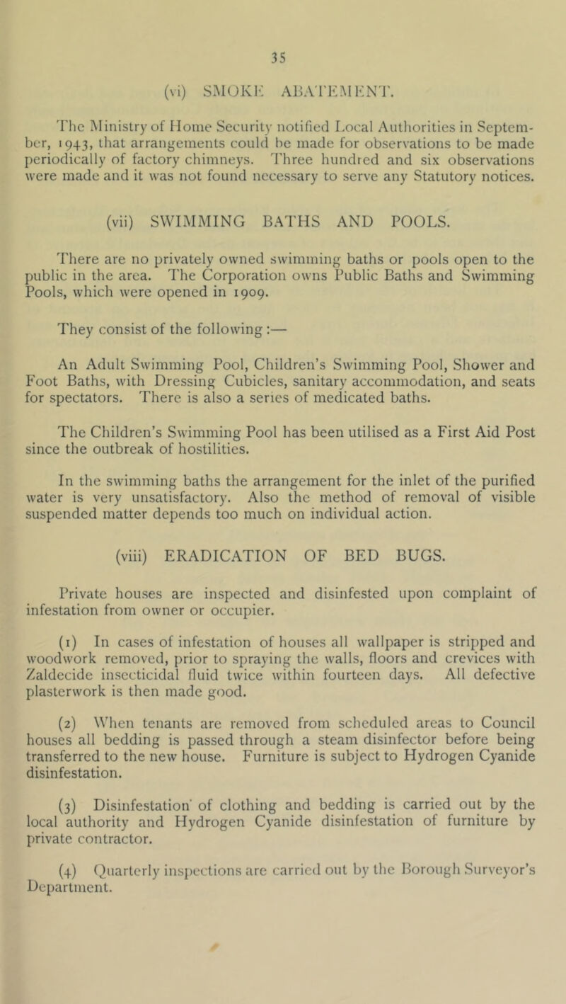 (vi) S.MOKI-: AlJA'rEMKN'l'. The INIinistry of Moine Security notified Local Authorities in Septem- ber, 1943, that arrangements could he made for observations to be made periodically of factory chimneys. Three hundred and six observations were made and it was not found necessary to serve any Statutory notices. (vii) SWIMMING BATHS AND POOLS. There are no privately owned swimming baths or pools open to the public in the area. The Corporation owns Public Baths and Swimming Pools, which were opened in 1909. They consist of the following :— An Adult Swimming Pool, Children’s Swimming Pool, Shower and Foot Baths, with Dressing Cubicles, sanitary accommodation, and seats for spectators. There is also a senes of medicated baths. The Children’s Swimming Pool has been utilised as a First Aid Post since the outbreak of hostilities. In the swimming baths the arrangement for the inlet of the purified water is very unsatisfactory. Also the method of removal of visible suspended matter depends too much on individual action. (viii) ERADICATION OF BED BUGS. Private houses are inspected and disinfested upon complaint of infestation from owner or occupier. (1) In cases of infestation of houses all wallpaper is stripped and woodwork removed, prior to spraying the walls, floors and crevices with Zaldecide insecticidal fluid twice within fourteen days. All defective plasterwork is then made good. (2) When tenants are removed from scheduled areas to Council houses all bedding is passed through a steam disinfector before being transferred to the new house. Furniture is subject to Hydrogen Cyanide disinfestation. {3) Disinfestation of clothing and bedding is carried out by the local authority and Hydrogen Cyanide disinfestation of furniture by private contractor. (4) Quarterly inspections are carried out by the Borough .Surveyor’s Department.