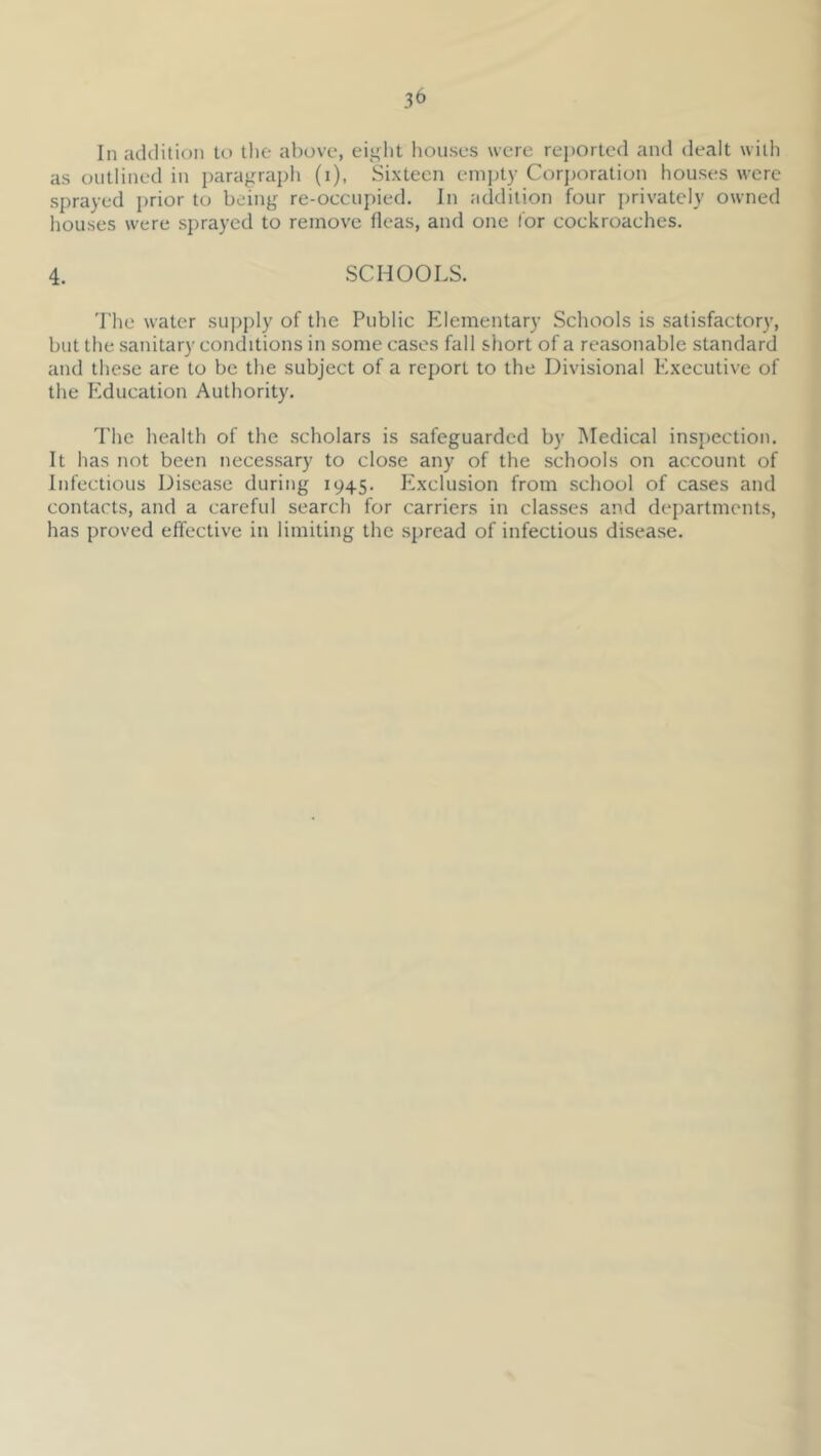 In addition to tlie above, eij^lit houses were rei)Orted and dealt with as outlined in paragraph (i), Sixteen empty Corjjoration houses were sprayed prior to being re-occupied. In addition four privately owned houses were sprayed to remove fleas, and one I'or cockroaches. 4. SCHOOLS. 'I'he water supply of the Public Pdementary Schools is satisfactory, but the sanitary conditions in some cases fall short of a reasonable standard and these are to be the subject of a report to the Divisional Executive of the PMucation Authority. The health of the scholars is safeguarded by Medical insjiection. It has not been necessary to close any of the schools on account of Infectious Disease during 1945. I^xclusion from school of cases and contacts, and a careful search for carriers in classes and departments, has proved effective in limiting the .spread of infectious disease.