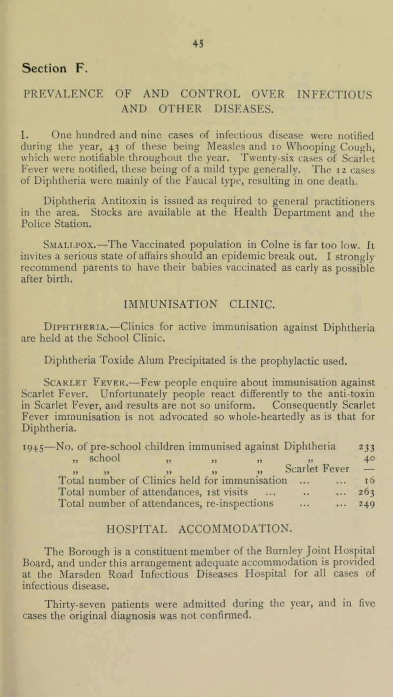 Section F. PREVALENCE OF AND CONTROL OVER INFECTIOUS AND OTHER DISEASES. 1. One hundred and nine cases of infectious disease were notified during the year, 43 of these being Measles and 10 Whooping Cough, which were notifiable throughout the year. Twenty-six cases of Scarlet Fever were notified, these being of a mild type generally. 'I'he 12 cases of Diphtheria were mainly of the Faucal type, resulting in one death. Diphtheria Antitoxin is issued as required to general practitioners in the area. Stocks are available at the Health Department and the Police Station. Smali pox.—I'he Vaccinated population in Colne is far too low. It invites a serious state of affairs should an epidemic break out. I strongly recommend parents to have their babies vaccinated as early as possible after birth. IMMUNISATION CLINIC. Diphtheria.—Clinics for active immunisation against Diphtheria are held at the School Clinic. Diphtheria Toxide Alum Precipitated is the prophylactic used. Scarlet Fever.—Few people enquire about immunisation against Scarlet Fever. Unfortunately people react differently to the anti-toxin in Scarlet Fever, and results are not so uniform. Consequently Scarlet Fever immunisation is not advocated so whole-heartedly as is that for Diphtheria. 1945—No. of pre-school children immunised against Diphtheria 233 ,, school ,, ,, ,, ,, 4® „ „ „ „ „ Scarlet Fever — Total number of Clinics held for immunisation ... ... 16 Total number of attendances, ist visits ... .. ... 263 Total number of attendances, re-inspections ... ... 249 HOSPITAL ACCOMMODATION. The Borough is a constituent member of the Burnley Joint Hospital Board, and under this arrangement adequate accommodation is provided at the Marsden Road Infectious Diseases Hospital for all cases of infectious disease. Thirty-seven patients were admitted during the year, and in five cases the original diagnosis was not confirmed.