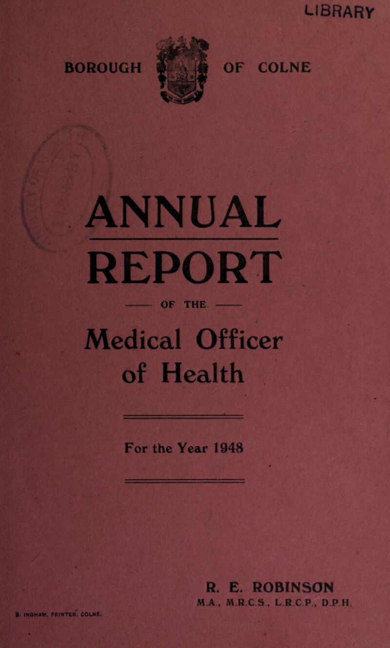 tlBRARV BOROUGH OF COLNE i ANNUAL REPORT OF THE Medical Officer of Health For the Year 1948 R. E. ROBINSON M.A.. M.R.C.S., L R.C.P., D.P.H. )». INQHAM, printer' COLNE.