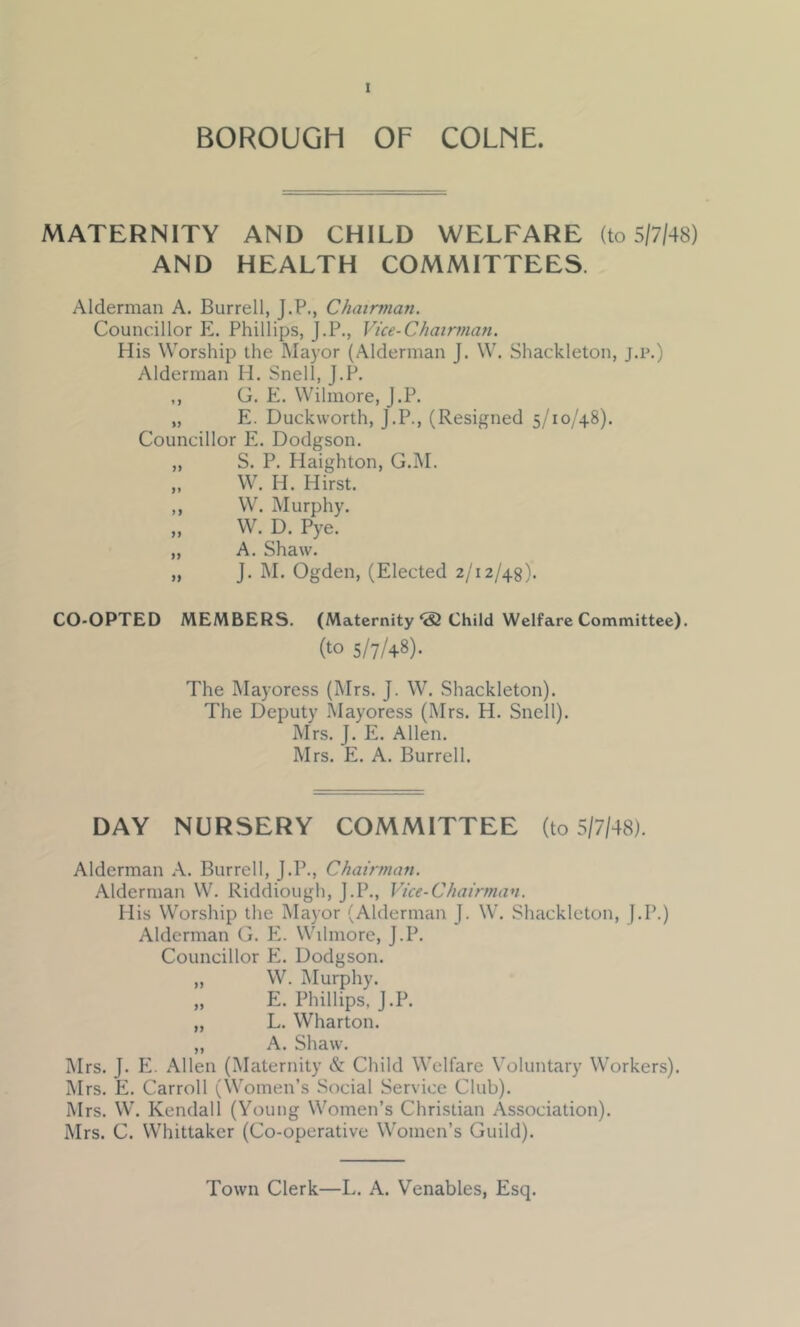 BOROUGH OF COLNE. MATERNITY AND CHILD WELFARE (to 5/7/48) AND HEALTH COMMITTEES. Alderman A. Burrell, J.P., Chairman. Councillor Pi. Phillips, J.P., Vice-Chairman. His Worship the Mayor (Alderman J. W. Shackleton, j.p.) Alderman H. Snell, J.P. ,, G. E. Wilmore, J.P. „ E. Duckworth, J.P., (Resigned 5/10/48). Councillor E. Dodgson. „ S. P. Haighton, G.M. ,. W. H. Hirst. ,, W. Murphy. „ W. D. Pye. „ A. Shaw. „ J. M. Ogden, (Elected 2/12/48). CO-OPTED MEMBERS. (Maternity‘S Child Welfare Committee). (to 5/7/48). The IMayoress (Mrs. J. W. Shackleton). The Deputy .Mayoress (Mrs. H. Snell). Mrs. J. E. Allen. Mrs. E. A. Burrell. DAY NURSERY COMMITTEE (to 5/7/48). Alderman A. Burrell, J.P., Chairman. Alderman W. Riddiough, J.P., Vice-Chairman. His Worship the Mayor (Alderman J. W. Shackleton, J.P.) Alderman G. P2. Wilmore, J.P. Councillor E. Dodgson. „ W. Murphy. „ E. Phillips, J.P. „ L. Wharton. „ A. Shaw. Mrs. J. P2. Allen (Maternity & Child Welfare Voluntary Workers). Mrs. E. Carroll (Women’s Social Service Club). Mrs. W. Kendall (Young Women’s Christian Association). Mrs. C. Whittaker (Co-operative Women’s Guild). Town Clerk—L. A. Venables, Esq.