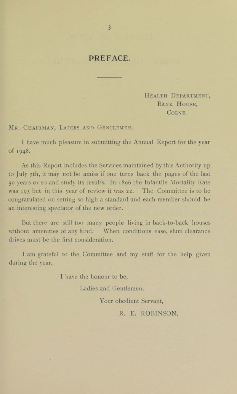 PREFACE. Heai.th Department, Bank House, Colne. .Mr. Chairman, Ladies and Gentlemen, I have much pleasure in submitting the Annual Report for the year of 1948. As this Report includes the Services maintained by this Authority up to July 5th, it may not be amiss if one turns back the pages of the last 50 years or so and study its results. In 1896 the Infantile .Mortality Rate was 195 but in this year of review it was 22. The Committee is to be congratulated on setting so high a standard and each member should be an interesting spectator of the new order. But there are still too many peop)le living in back-to-back houses without amenities of any kind. When conditions ease, slum clearance drives must be the first consideration. I am grateful to the Committee and my staff for the help given during the year. 1 have the honour to be, Ladies and Gentlemen, Your obedient Servant, R. E. ROBINSON.