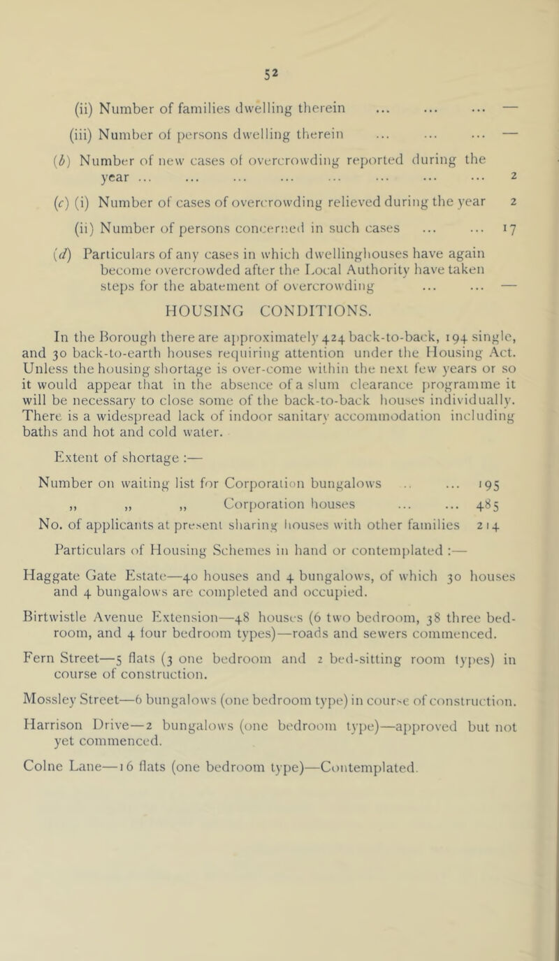 (ii) Number of families dwelling therein ... ... ... — (iii) Number of persons dwelling therein ... ... ... — {b) Number of new cases of overcrowding reported during the year ... ... ... ... ... ... ... ... 2 (f) (i) Number of cases of overcrowding relieved during the year 2 (ii) Number of persons concerned in such cases ... ... 17 {(i) Particulars of any cases in which dwellinghouses have again become overcrowded after the Local Authority have taken steps for the abatement of overcrowding ... ... — HOUSING CONDITIONS. In the Borough there are appro-ximately 424 back-to-back, 194 single, and 30 back-to-earth houses requiring attention under the Housing .\ct. Unless the housing shortage is over-come within the ne.xt few years or so it would appear that in the absence of a slum clearance {)rogramme it will be necessary to close some of the back-to-back houses individually. There is a widespread lack of indoor sanitary accommodation including baths and hot and cold water. E.xtent of shortage :— Number on waiting list for Corporation bungalows ... 195 ,, „ „ Corporation hou.ses ... ... 485 No. of applicants at present sharing liouses with other families 214 Particulars of Housing Schemes in hand or contemplated :— Haggate Gate Estate;—40 houses and 4 bungalows, of which 30 houses and 4 bungalows are completed and occupied. Birtwistle Avenue Extension—48 houses (6 two bedroom, 38 three bed- room, and 4 lour bedroom types)—roads and sewers commenced. Fern Street—5 flats (3 one bedroom and 2 bed-sitting room types) in course of construction. Mossley Street—6 btmgalows (one bedroom type) in cour>e of construction. Harrison Drive—2 bungalows (one bedroom type)—approved but not yet commenced. Colne Lane—16 flats (one bedroom type)—Contem])lated.