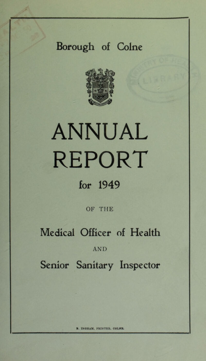 Borough of Colne ANNUAL REPORT for 1949 OF THE Medical Officer of Health AND Senior Sanitary Inspector B. tKOHAM. PBIKTBIt. COLlCm.