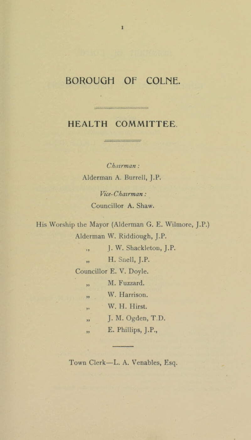 BOROUGH OF COLNE. HEALTH COMMITTEE. Chairman: Alderman A. Burrell, J.F. Vice-Chairman: Councillor A. Shaw. His Worship the Mayor (Alderman G. E. Wilmore, J.P.) Alderman W. Riddiough, J.P. ,, j. W. Shackleton, J.P. „ H. Snell, J.P. Councillor E. V. Doyle. „ M. F'uzzard. „ W. Harrison. ,. W. H. Hirst. „ J. M. Ogden, T.D. „ E. Phillips, J.P., Town Clerk—L. A. Venables, Esq.