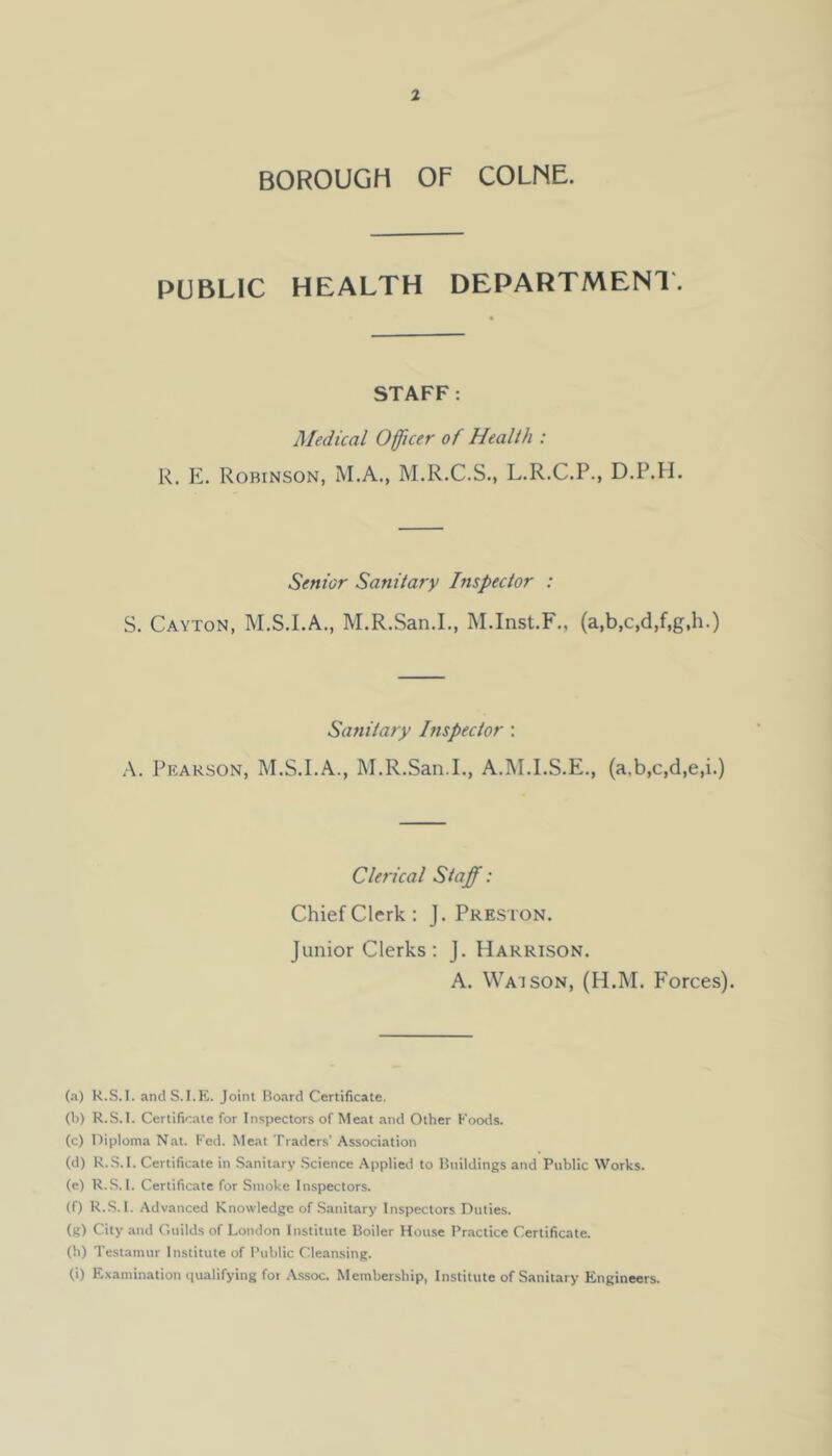 BOROUGH OF COLNE. PUBLIC HEALTH DEPARTMENl. STAFF; Medical Officer of Health : R. E. Robinson, M.A., M.R.C.S., L.R.C.P., D.P.H. Senior Sanitary Inspector : S. Cayton, M.S.I.A., M.R.San.L, M.Inst.F., (a,b,c,d,f,g,h.) Sanitary Inspector : A. Pearson, M.S.I.A., M.R.San.L, A.M.I.S.E., (a.b,c,d,e,i.) Clerical Staff: Chief Clerk: J. Preston. Junior Clerks: j. Harrison. A. Watson, (H.M. Forces). (a) R.S.I. andS.I.E. Joint Board Certificate. (b) R.S.I. Certificate for Inspectors of Meat and Other Foods. (c) Diploma Nat. Fed. Meat Traders' Association (d) R.S.I. Certificate in S.mitary Science Applied to Buildings and Public Works. (e) R.S.I. Certificate for Smoke Inspectors. (f) R.S.I. Advanced Knowledge of Sanitary Inspectors Dutie.s. (g) City .and Guilds of London Institute Boiler House Practice Certificate. (b) Testamur Institute of Public Cleansing. (i) Examination qualifying for A.ssoc. Membership, Institute of Sanitary Engineers.