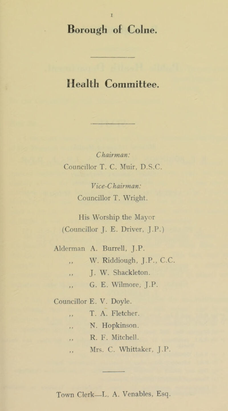 Borough of Colne. Health Committee. Chairman: Councillor T. C. Muir, D.S.C. Vice-Chairman: Councillor T. Wright. His M'orship the Mayor (Councillor J. E. Driver, J.P.) Alderman A. Burrell, J.P. ,, W. Riddiough, J.P., C.C. ,, J. W. Shackleton. ,, G. E. Wilmore, J.P. Councillor E. V. Doyle. ,, T. A. Fletcher. ,, N. Hopkinson. ,, R. F. Mitchell. ,, Mrs. C. Whittaker, J.P. Town Clerk—E. A. Venables, Esq.