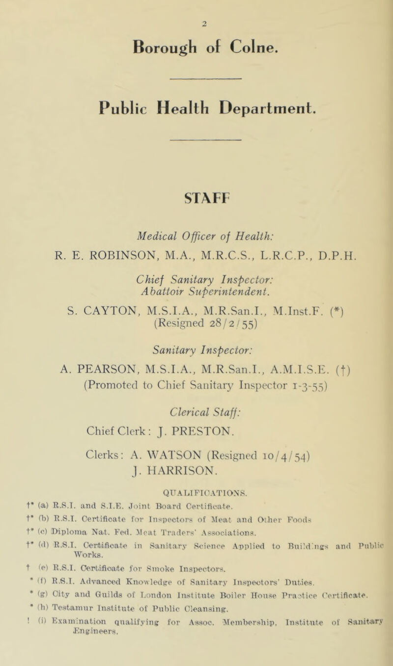 PubI ic Health Department. STAFF Medical Officer of Health: R. E. ROBINSON, M.A., M.R.C.S., L.R.C.P., D.P.H. Chief Sanitary Inspector: Abattoir Superintendent. S. CAYTON, M.S.I.A., M.R.San.L, M.Inst.F. (*) (Resigned 28/2/55) Sanitary Inspector: A. PEARSON, M.S.I.A., M.R.San.L, A.M.I.S.E. (f) (Promoted to Chief Sanitary' Inspector 1-3-55) Clerical Staff: Chief Clerk: J. PRESTON. Clerks: A. WATSON (Resigned 10/4/5^) J. HARRISON. QUAlilFIC.VTlONS. t* (a) R.S.T. and S.l.E. Joint Board Certifii-ate. t* fb) R.S.T. Certificate for lnspectr)rs of Meat and Oilier Foods t* (c) Biplonva Nat. Fed. Meat Traders' .\s.sociations. t* (<1) R.S.T. Certificate in .Sanitary .Science .Applied to Buildbigs anil Public Works. t te) R.S.T. Oert.ifioate for .Smoke Tnsj>ectors. • (f) R.S.T. Advanced Knowledge of Sanitary Inspectors’ Dut.ies. * (g) City and Guilds of T.ondon Institute Boiler House I’ractice Certificate. (b) Te.st.ainur Institute of Public Cleansing. ! (i) Examination qualifying for .Assoc. Alembersbip, Institute of Sanitary Engineers.