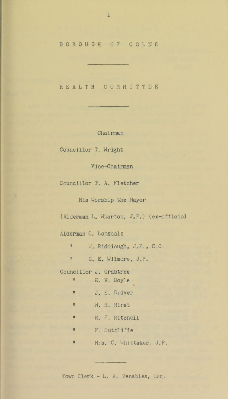 BOROUGH OF COLNE HEALTH COMMITTEE Chairman Councillor T. Wright Vice-Chairman Councillor T. A. Fletcher His Worship the Mayor (Alderman L. VIharton, J.P.) (ex-officio) Alderman C. Lonsdale  W. Riddiough, J.P., C.C.  C. E. Wilmore, J.P. Councillor J. Crabtree  E. V. Doyle  J. E. Driver  W. H. Hirst  R. F. Mitchell '> F. Sutcliffe  Mrs. C, Whittaker, J.P. Town Clerk - L, A. Venables, Esq.