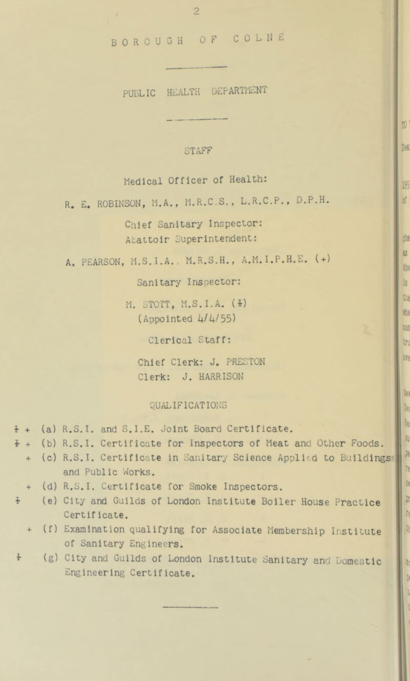 borough of COLIJF PUBLIC HBALTH OEPARTlCNT STAFF Medical Officer of Health: R. E. ROBINSON, M.A., M.R.C.S., L.R.C.P., D.P.H. Chief Sanitary Inspector: Abattoir Superintendent: A. PEARSON, M.S.I.A.. M.R.S.H., A.M.I.F.H.E. (+) Sanitary Inspector: M. STOTT, M.S.I.A. (i) (Appointed kfk/55) Clerical Staff: Chief Clerk: J. PRESTON Clerk: J. HARRISON QUALIFICATIONS i + f + + i + f (a) (b) (c) (d) (e) (f) (g) R.S.I. and S.I.E. Joint Board Certificate. R.S.I. Certificate for Inspectors of Meat and Other Foods. R.S.I. Certificate in Sanitary Science Applied to Buildings and Public Works. R.S.I. Certificate for Smoke Inspectors. City and Guilds of London Institute Boiler House Practice Certlficate. Examination qualifying for Associate Membership Institute of Sanitary Engineers. City and Guilds of London Institute Sanitary and domestic Engineering Certificate.