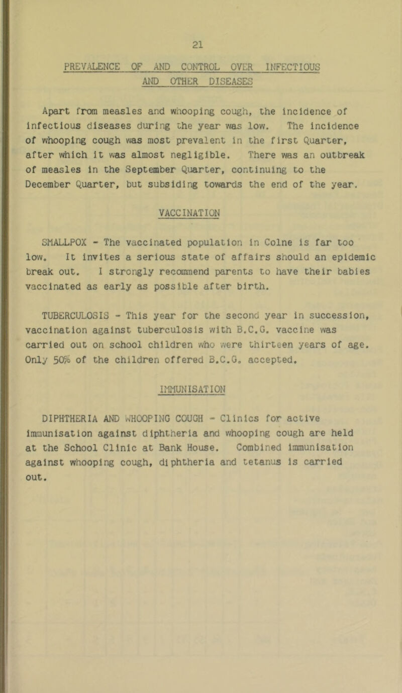 PREVALENCE OF AND CONTROL OVER INFECTIOUS AND OTHER DISEASES Apart from measles and whooping cough, the incidence of infectious diseases during the year was low. The incidence of whooping cough was most prevalent In the first Quarter, after which It was almost negligible. There was an outbreak of measles In the September Quarter, continuing to the December Quarter, but subsiding towards the end of the year. VACCINATION SMALLPOX - The vaccinated population in Colne is far too low. It invites a serious state of affairs should an epidemic break out. I strongly reccanmend parents to have their babies vaccinated as early as possible after birth. TUBERCULOSIS - This year for the second year in succession, vaccination against tuberculosis with B.C.G. vaccine was carried out on school children who were thirteen years of age. Only 505o of the children offered B.C.G. accepted. IMMUNISATION DIPHTHERIA AND WHOOPING COUGH - Clinics for active Immunisation against diphtheria and whooping cough are held at the School Clinic at Bank House. Combined immunisation against whooping cough, diphtheria and tetanus is carried out.