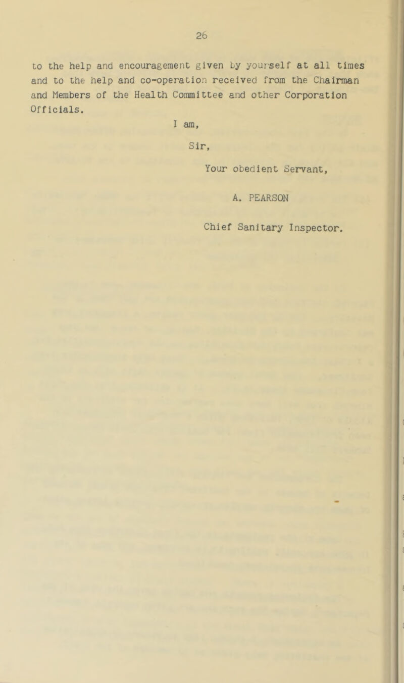 2b to the help and encouragement given Ly yourself at all times and to the help and co-operation received from the Chairman and Members of the Health Committee and other Corporation Officials. I am. Sir, Your obedient Servant, A. PEARSON Chief Sanitary Inspector.