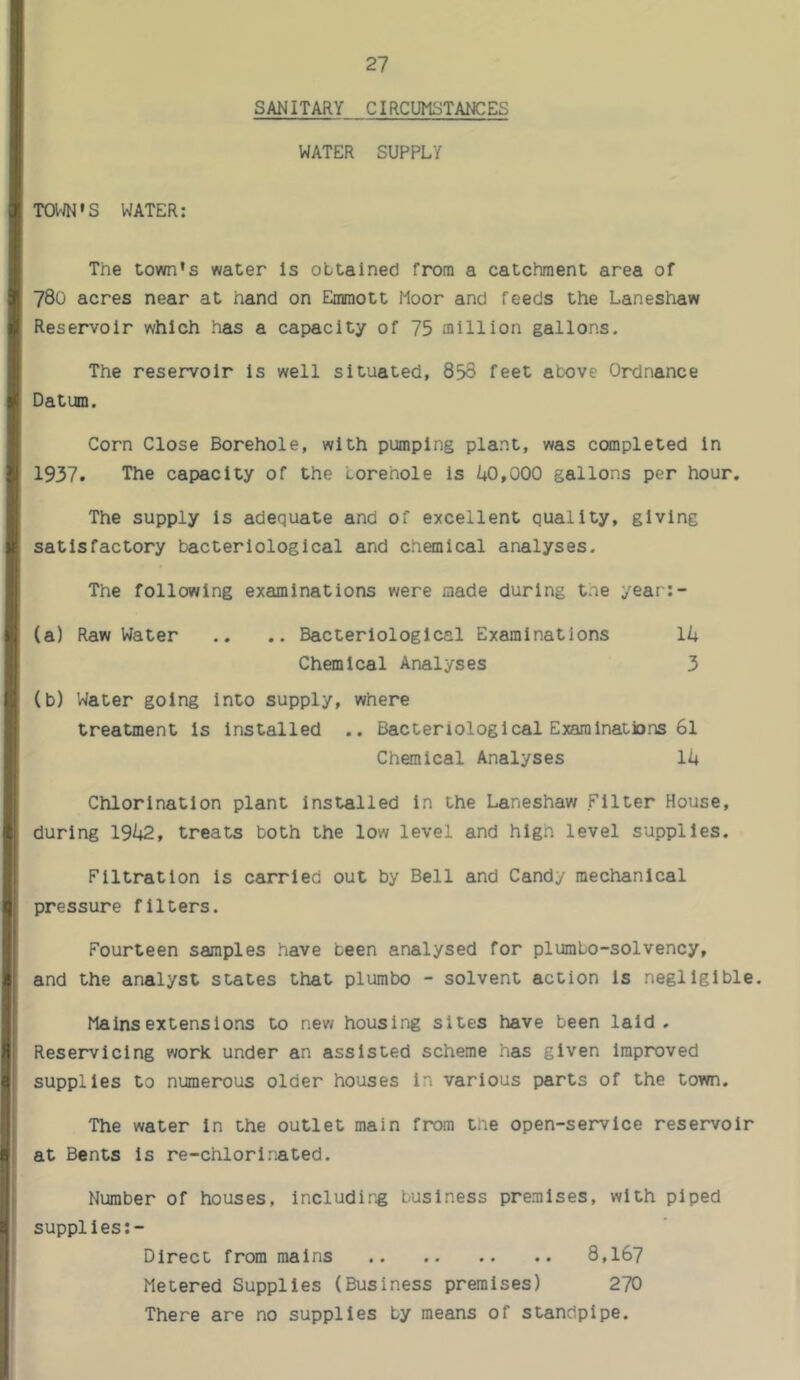 SANITARY CIRCUMSTANCES WATER SUPPLY T0V;N»S WATER; The town's water Is obtained from a catchment area of 780 acres near at hand on Emmott Moor and feeds the Laneshaw Reservoir which has a capacity of 75 million gallons. The reservoir is well situated, 853 feet above Ordnance Datum. Corn Close Borehole, with pumping plant, was completed in 1937, The capacity of the borehole is k0,000 gallons per hour. The supply is adequate and of excellent quality, giving satisfactory bacteriological and chemical analyses. The following examinations were made during tne year:- (a) Raw Water .. .. Bacteriological Examinations Ik Chemical Analyses 3 (b) Water going Into supply, where treatment is Installed .. Bacteriological Examinations 6l Chemical Analyses 11+ Chlorination plant installed In the Laneshaw Filter House, during 191+2, treats both the low level and high level supplies. Filtration is carried out by Bell and Candy mechanical pressure filters. Fourteen samples have been analysed for plumbo-solvency, and the analyst states that plumbo - solvent action Is negligible. Mains extensions to nev/ housing sites have been laid. Reservicing work under an assisted scheme has given improved supplies to numerous older houses in various parts of the town. The water in the outlet main from the open-service reservoir at Bents Is re-chlorinated. Number of houses, including business premises, with piped supplles:- Dlrect from mains 8,167 Metered Supplies (Business premises) 270 There are no supplies by means of standpipe.