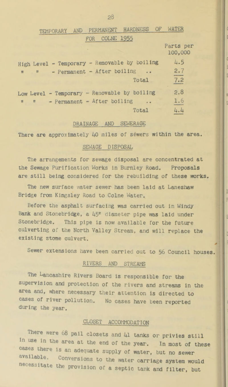 TEMPORARY AND PERMA^JENT HARDNESS OF WATER FOR COLNE 1955 Parts per 100,000 High Level - Temporary - Removable by boiling L.5 n  - Permanent - After boiling .. 2.7 Total 7^ Low Level - Temporary Re.novable by boiling 2.8 It 11 - Permanent -> After boiling .. 1.6 Total k.k DRAINAGE AND SEWERAGE There are approximately kO miles of sowers within the area. SEWAGE DISPOSAL The arrangements for sewage disposal are concentrated at the Sewage Purification Works in Burnley Road. Proposals are still being considered for the rebuilding of these works. The new surface water sewer has been laid at Laneshaw Bridge from Kingsley Road to Colne 'Water. Before the asphalt surfacing was carried out in Windy Bank and Stonebrldge, a i+5 diameter pipe was laid under Stonebrldge. This pipe is now available for the future culvertlng of the North 'Valley Stream, and will replace the existing stone culvert. Sewer extensions have been carried out to 56 Council houses. RIVERS AND STREAMS The Lancashire Rivers Board Is responsible for the supervision and protection of the rivers and streams in the area and, where necessary their attention Is directed to cases of river pollution. No cases have been reported during the year. CLOSET ACCOMMODATION There were 68 pall closets and Ul tanks or privies still In use in the area at the end of the year. In most of these cases there is an adequate supply of water, but no sewer available. Conversions to the water carriage system would necessitate the provision of a septic tank and filter, but