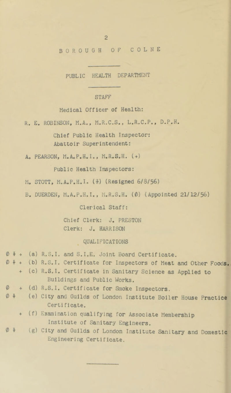 BOROUGH OF COLNE PUBLIC HEALTH DEPARTMENT STAFF Medical Officer of Health: R. E. ROBINSON, M.A., M.R.C.S., L.R.C.P., D.P.H. Chief Public Health Inspector: Abattoir Superintendent: A, PEARSON, M.A.P.H.I., M.R.S.H. (+) Public Health Inspectors: M. STOTT, M.A.P.H.I. (i) (Resigned 6/8/56) B. DUERDEN, M.A.P.H.I., M.R.S.H. (0) (Appointed 21/12/56) Clerical Staff: Chief Clerk: J. PRESTON Clerk: J. HARRISON QUALIFICATIONS 0 f + 0 i + 0 + 0 i + 0 i (a) R.S.I. and S.I.E. Joint Board Certificate. (b) R.S.I. Certificate for Inspectors of Meat and Other Foods. (c) R.S.I. Certificate in Sanitary Science as Applied to Buildings and Public Works. (d) R.S.I. Certificate for Smoke Inspectors. (e) City and Guilds of London Institute Boiler House Practice Certificate. (f) Examination qualifying for Associate Membership Institute of Sanitary Engineers. (g) City and Guilds of London Institute Sanitary and Domestic Engineering Certificate.