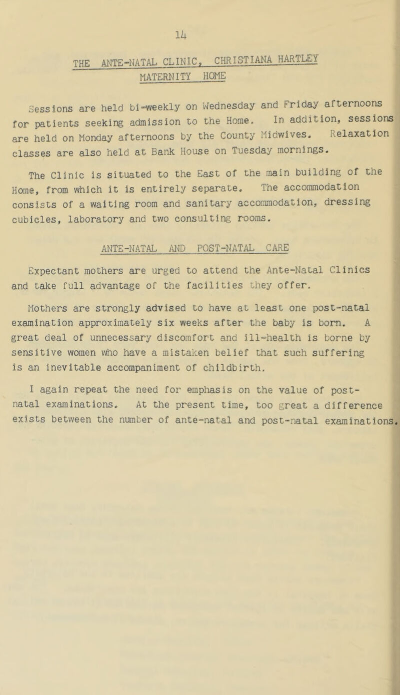 11; THE ANTE-NATAL CLINIC. CHRISTIANA HARTLEY maternity HCME Sessions are held bi-weekly on Wednesday and Friday afternoons for patients seeking admission to the Home. In addition, sessions are held on Monday afternoons by the County Midwives. Relaxation cl6isses are also held at Bank House on Tuesday mornings. The Clinic is situated to the East of the main building of the Home, from which it Is entirely separate. The accommodation consists of a waiting room and sanitary accommodation, dressing cubicles, laboratory and two consulting rooms. ANTE-NATAL />ND POST-NATAL CARE Expectant mothers are urged to attend the Ante-Natal Clinics and take full advantage of the facilities they offer. Mothers are strongly advised to have at least one post-natal examination approximately six weeks after the baby is bom. A great deal of unnecessary discomfort and ill-health is borne by sensitive women v^o have a mistaken belief that such suffering is an inevitable accompaniment of childbirth. I again repeat the need for emphasis on the value of post- natal examinations. At the present time, too great a difference exists between the number of ante-natal and post-natal examinations.