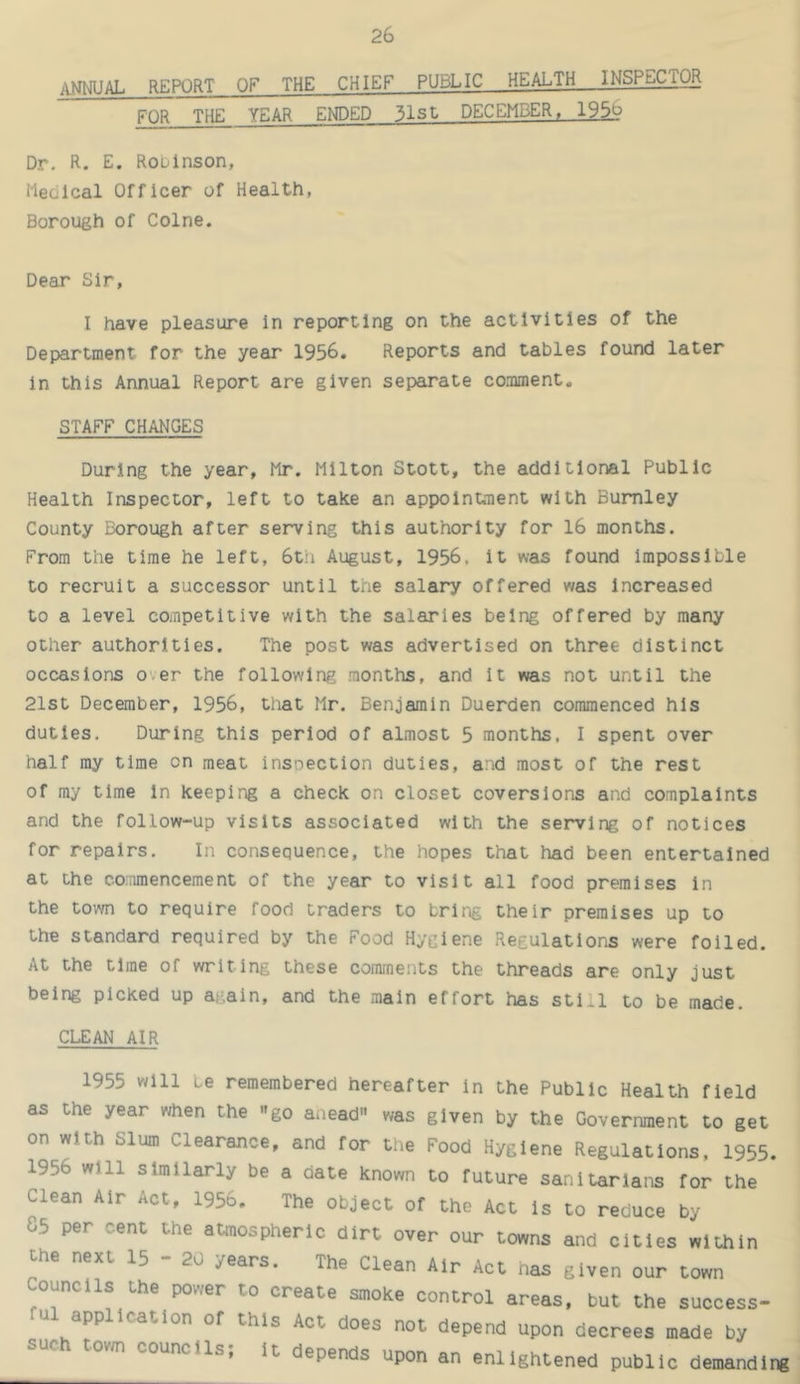 annual report of the chief public health—INSPECTOR FOR THE YEAR ENDED 31st DECEMBER, I95j? Dr. R. E. Robinson, Medical Officer of Health, Borough of Colne. Dear Sir, I have pleasure in reporting on the activities of the Department for the year 1956. Reports and tables found later in this Annual Report are given separate comment. STAFF CHANGES During the year, Mr. Milton Stott, the additional Public Health Inspector, left to take an appoinhuent with Burnley County Borough after serving this authority for 16 months. From the time he left, 6th August, 1956, it was found impossible to recruit a successor until the salary offered was Increased to a level competitive with the salaries being offered by many other authorities. The post was advertised on three distinct occasions over the following months, and it was not until the 21st December, 1956, that Mr. Benjamin Duerden commenced his duties. During this period of almost 5 months, I spent over half ray time on meat insoection duties, and most of the rest of ray time in keeping a check on closet coversions and complaints and the follow-up visits associated with the serving of notices for repairs. In consequence, the hopes that had been entertained at the commencement of the year to visit all food premises in the town to require food traders to bring their premises up to the standard required by the Food Hygiene Regulations were foiled. At the time of writing these comments the threads are only just being picked up aj-ain, and the main effort has still to be made. CLEAN AIR 1955 will be remembered hereafter in the Public Health field as the year when the go anead was given by the Government to get on with Slum Clearance, and for the Food Hygiene Regulations, 1955. 1956 will similarly be a date known to future sanitarians for the Clean Air Act, 1956. The object of the Act is to reduce by 05 per cent the atmospheric dirt over our towns and cities within the next 15 - 20 years. The Clean Air Act nas given our town Councils the power to create smoke control areas, but the success- u application of this Act does not depend upon decrees made by such tow councils; it depends upon an enlightened public demanding