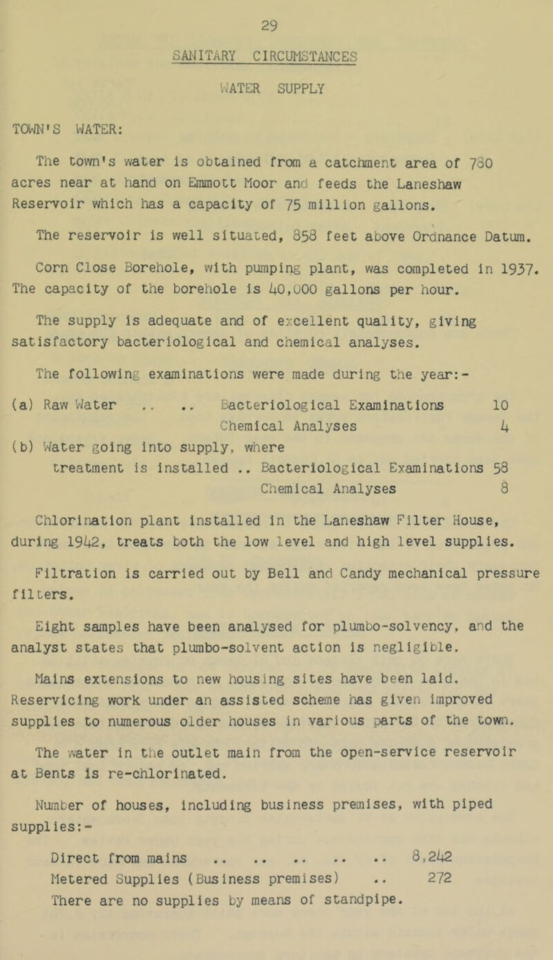 SAl^ ITARY CIRCUMSTAI4C ES l-’ATER SUPPLY TOWN’S WATER: The town's water is obtained from a catcranent area of 730 acres near at hand on Einmott Moor and feeds the Laneshaw Reservoir which has a capacity of 75 million gallons. The reservoir is well situated, 858 feet above Ordnance Datum. Corn Close Borehole, with pumping plant, was completed in 1937. The capacity of the borehole is U0,u00 gallons per hour. The supply is adequate and of excellent quality, giving satisfactory bacteriological and chemical analyses. The following examinations were made during the year:- (a) Raw Water .. .. Bacteriological Examinations 10 Chemical Analyses U (b) Water going into supply, where treatment Is Installed .. Bacteriological Examinations 58 Chemical Analyses 8 Chlorination plant installed in the Laneshaw Filter House, during 19i+2, treats both the low level and high level supplies. Filtration is carried out by Bell and Candy mechanical pressure filters. Eight samples have been analysed for plumbo-solvency, and the analyst states that plumbo-solvent action Is negligible. Mains extensions to new housing sites have been laid. Reservlclng work under an assisted scheme has given Improved supplies to numerous older houses in various parts of the town. The water In the outlet main from the open-service reservoir at Bents Is re-chlorinated. Number of houses. Including business premises, with piped supplies:- Direct from mains 8,2l;2 Metered Supplies (Business premises) .. 272 There are no supplies by means of standpipe.