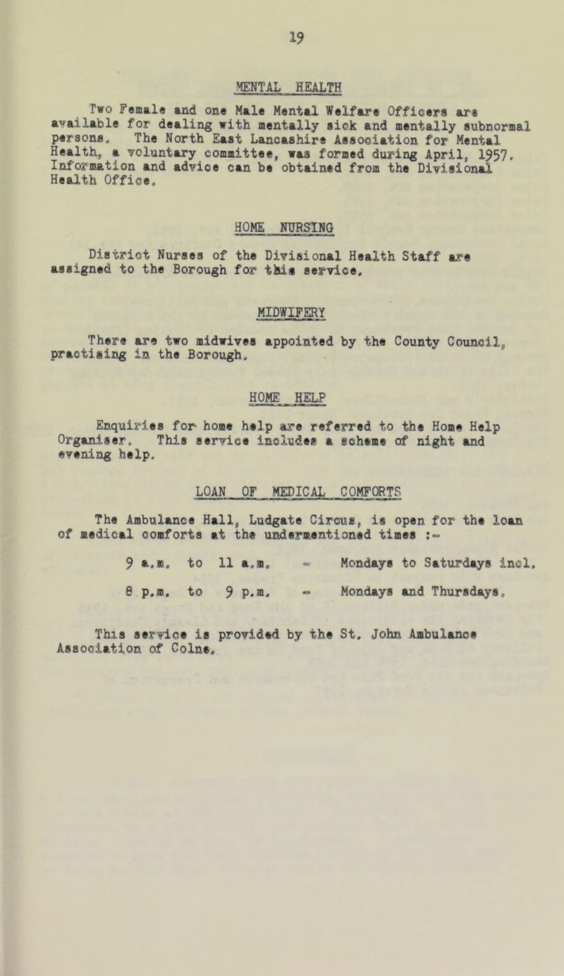 MENTAL HEALTH Two Female and one Male Mental Welfare Officers are available for dealing with mentally sick and mentally subnormal persons. The North East Lancashire Association for Mental Healthy a voluntary committee, was formed during April, 1957. Information and advice can be obtained from the Divisional Health Office, HOME NURSING District Nurses of the Divisional Health Staff are assigned to the Borough for this service. MIDWIFERY There are two midwives appointed by the County Council, practising in the Borough, HOME HELP Enquiries for home help are referred to the Home Help Organiser, This service includes a scheme of night and evening help. LOAN OF MEDICAL COMFITS The Ambulance Hall, Ludgate Circus, is open for the loan of medical comforts at the undermentioned times 9 s..n. to 11 a.m, Mondays to Saturdays incl, 8 p.m. to 9 P*m. - Mondays and Thursdays, This service is provided by the St, John Ambulance Association of Colne,