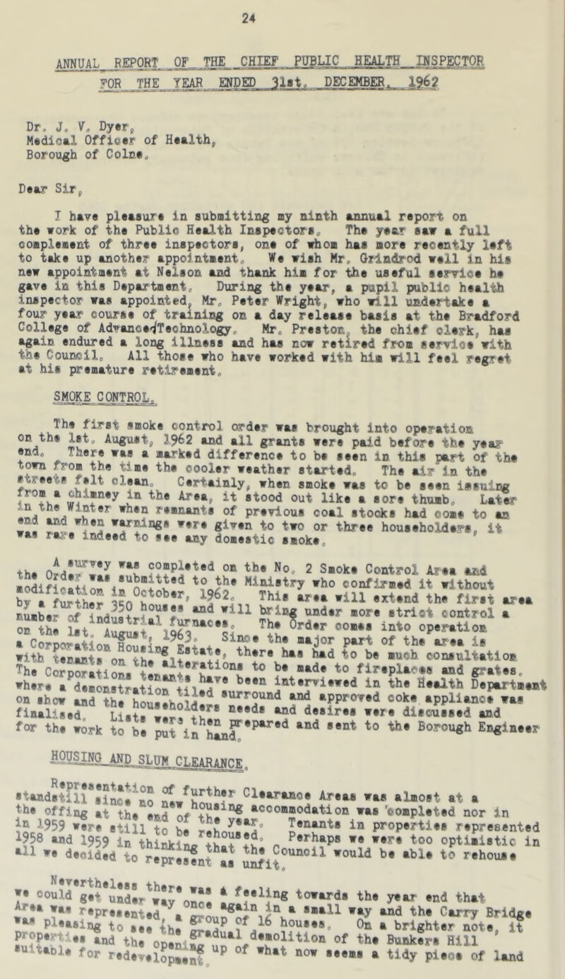 ANNUAL REPORT OF THE CHIEF PUBLIC HEALTH INSPECTOR ^QR THE YEAR ENDED DECEMBER. 1962 Dr. J, V. Dytr, Mtdloal Offiatr of Health, Borough of Colca. D^ar Sir, I have pleaaura in submitting my ninth annual rtport on tha work of ths Public Health Inspectors„ The year saw a full complement of three inspectors, one of i^om has more recently left to take up another appointment. We wish Nr. Grindrod well in his new appointment at Nelson and thank him for the useful service he gave in this Department. During the year, a pupil public health inspector was appointed, Mr. Peter Wright, who will undertake a four year course of training on a day release basis at the Bradford College of Advance-iTeohnology. Mr. Preston, the chief clerk, has again endured a long illness and has now retired from service with the Council. All those who have worked with him will feel regret at his premature retirement. smoke control. The first smoke control order was brought into operation on the let. August, 1962 and all grants were paid before the year end. * marked difference to be seen in this part of the town from the time the cooler weather started. The air in the »hen smoke was to be seen issuing «tood out like a sore thumb. Later of previous coal stocks had come to an w^. to two or three householders, it was rare indeed to see any domestic smoke. th. completed on the No. 2 Smoke Control Area and modifi«*t<***4*'*^®i^**‘* Ministry who confirmed it without ’1, L.. .ill tb. fi«t lo-.. nLber of induatH^i*^ bring under more strict control a oHS 1.+ The Crder comes into operation with tenmnta «« ®6 K*tate, there has had to be much consultation ThrcS^itions «?‘tee. rhere a demonstration inte^iewed in the Health Department on show and the houemboi^**^ surround and approved coke appliance was finalise? diicGised and for the work to bl ”t Borovigh Engineer -H0?^Wg_AND SLUM CI.^arampf Standstill si^a^Bo Clearance Areas was almost at a the offing atlSs^^Bd of 'completed nor in 1959 were still to be r«hr.nf^° Tenets in properties represented 1958 and 1959 in thiSkiL ** opti>i«tic in *11 we decided to reprejfnt ^ ’^•house *• could towards the year end that wl? T** *‘*P>’***nted,^a •■*11 wi^ and the Carry Bridge »** pleasing to see th! houses. On a brighter note, it PjJP**'tdee and the openi£ Bunkers Hill •uitanle for redevelSp„5f ^ ^ ^f ^*nd