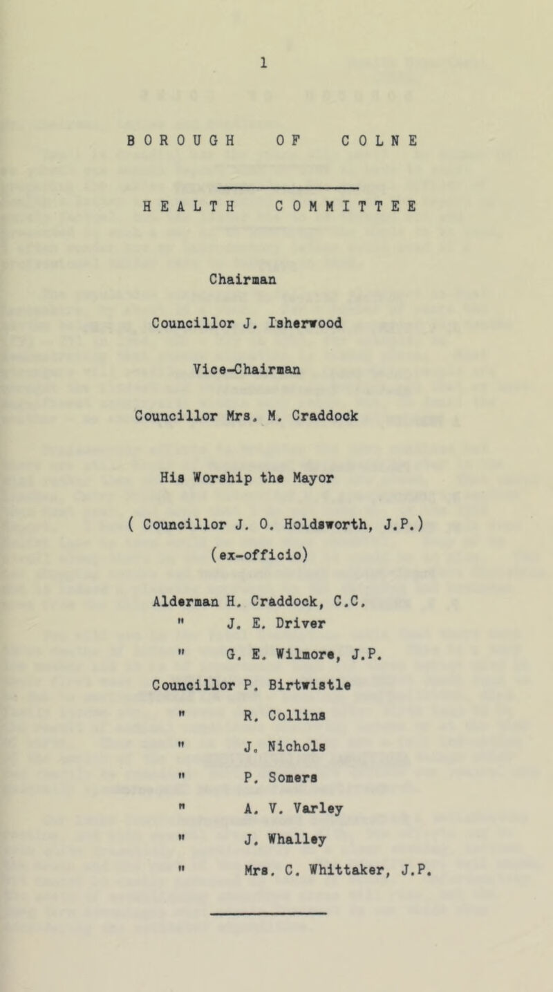 BOROUGH OF COLNE HEALTH COMMITTEE Chairman Councillor J. Iaherwood Vice-Chairman Councillor Mrs. M. Craddock His Worship the Mayor ( Councillor J. 0. Holdsworth, J.P.) (ex- officio) Alderman H. Craddock, C.C,  J. E. Driver  G. E. Wilmore, J.P. Councillor P. Birtwistle  R. Collins  J. Nichols  P. Somers  A. V. Varley  J. Whalley  Mrs. C. Whittaker, J.P.