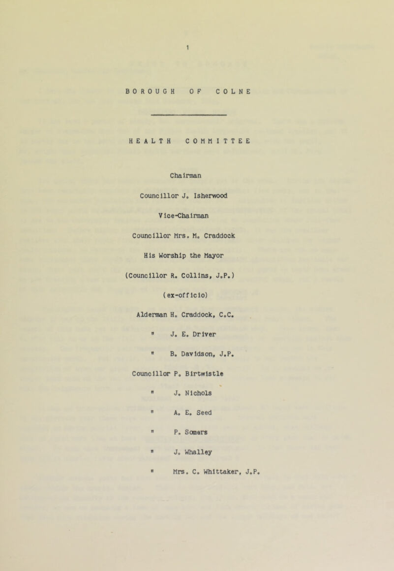 BOROUGH OF COLNE HEALTH COMMITTEE Chairman Councillor J# Isherwood Vice-Chairman Councillor Mrs, M, Craddock His Worship the Mayor (Councillor R. Collins, J.P.) (ex-offIcio) Alderman H, Craddock, CoC.  J. E. Driver  B. Davidson, J.P, Councillor P, Birtwistle %  J. Nichols  A. E. Seed  P. Somers  Jo Whalley It Mrs. C. Whittaker, J.P.