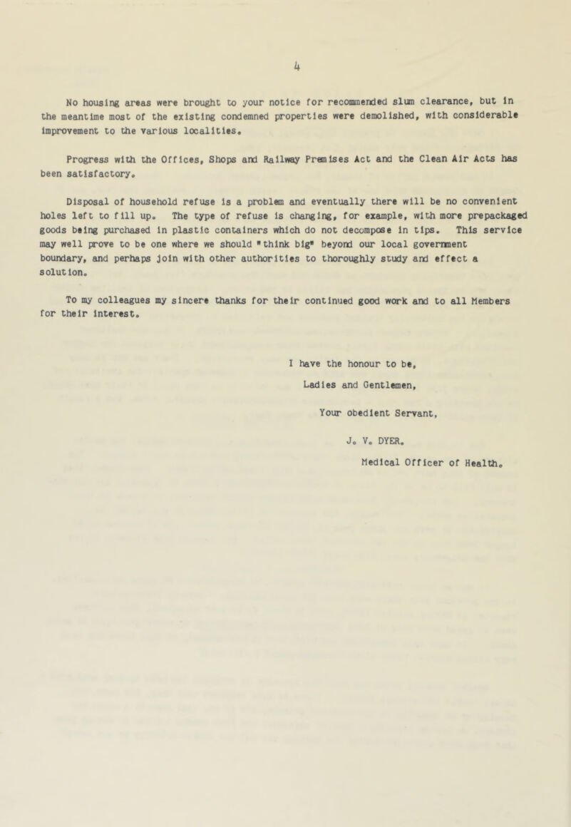 No housing eu^as were brought to your notice for recommended slum clearance, but in the meantime most of the existing condemned properties were demolished, with considerable improvement to the various localitits« Progress with the Offices, Shops and Railway Premises Act and the Clean Air Acts has been satisfactoryo Disposal of household refuse is a problem and eventually there will be no convenient holes left to fill up. The type of refuse Is changing, for example, with more prepackaged goods being purchased in plastic containers which do not decompose in tips. This service may well prove to be one where we should think big beyond our local government boundary, and perhaps join with other authorities to thoroughly study and effect a solution. To my colleagues my sincere thanks for their continued good work and to all Members for their interest. I have the honour to be. Ladies and Gentlemen, Your obedient Servant, Jo V. DYER. Medical Officer of Health
