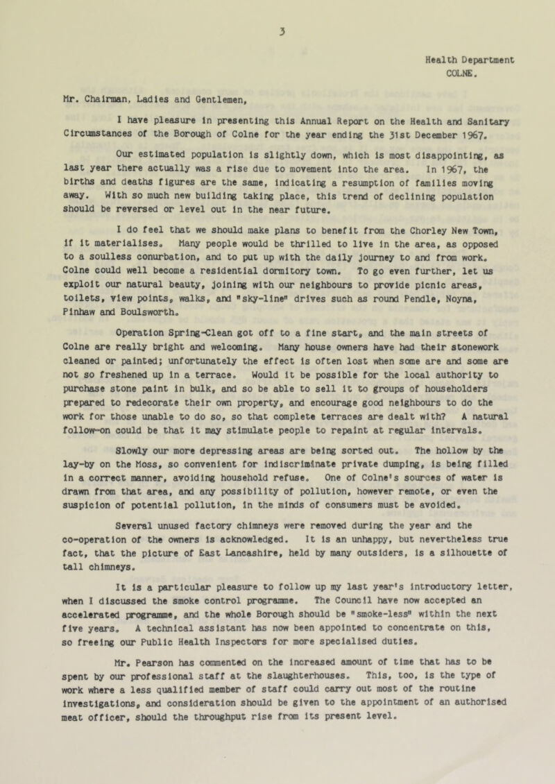 Health Department COLNE. Mr. Chairman, Ladies and Gentlemen, I have pleasure in presenting this Annual Report on the Health and Sanitary Circumstances of the Borough of Colne for the year ending the 31st December 196?. Our estimated population is slightly down, which is most disappointing, as last year there actually was a rise due to movement into the area. In 1967, the births and deaths figures are the same, indicating a resumption of families moving away. With so much new building taking place, this trend of declining population should be reversed or level out in the near future. I do feel that we should make plans to benefit from the Chorley New Town, if it materialises. Many people would be thrilled to live in the area, as opposed to a soulless conurbation, and to put up with the daily journey to and from work, Colne could well become a residential dormitory town. To go even further, let us exploit our natural beauty. Joining with our neighbours to provide picnic areas, toilets, view points, walks, and sky-line drives such as round Pendle, Noyna, Pinhaw and Boulsworth, Operation Spring-Clean got off to a fine start, and the main streets of Colne are really bright and welcoming. Many house owners have had their stonework cleaned or painted; unfortunately the effect Is often lost when some are and some are not so freshened up In a terrace. Would It be possible for the local authority to purchase stone paint In bulk, and so be able to sell it to groups of householders prepared to redecorate their own property, and encourage good neighbours to do the work for those unable to do so, so that ccmplete terraces are dealt with? A natural follow-on could be that It may stimulate people to repaint at regular Intervals. Slowly our more depressing areas are being sorted out. The hollow by the lay-by on the Moss, so convenient for indiscriminate private dumping, is being filled In a correct manner, avoiding household refuse. One of Colne’s sources of water Is drawn from that area, and any possibility of pollution, however remote, or even the suspicion of potential pollution. In the minds of consumers must be avoided. Several unused factory chimneys were removed during the year and the co-operation of the owners is acknowledged. It Is an unhappy, but nevertheless true fact, that the picture of East Lancashire, held by many outsiders, is a silhouette of tall chimneys. It Is a particular pleasure to follow up my last year's Introductory letter, when I discussed the smoke control programme. The Council have now accepted an accelerated programme, and the whole Borough should be smoke-less within the next five years. A technical assistant has now been appointed to concentrate on this, so freeing our Public Health Inspectors for more specialised duties. Mr, Pearson has coranented on the Increased amount of time that has to be spent by our professional staff at the slaughterhouses. This, too, is the type of work where a less Qualified member of staff could carry out most of the routine Investigations, and consideration should be given to the appointment of an authorised meat officer, should the throughput rise from Its present level.