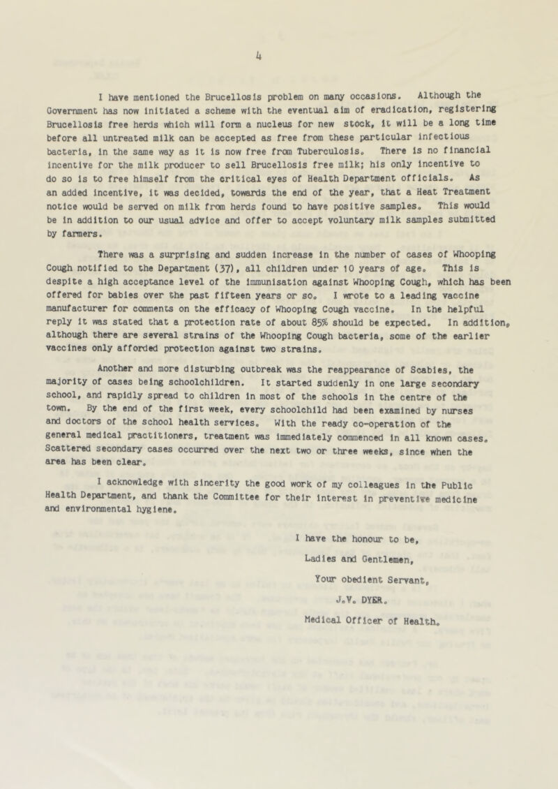 k I have mentioned the Brucellosis problem on many occasions. Although the Government has now initiated a scheme with the eventual aim of eradication, registering Brucellosis free herds which will form a nucleus for new stock, it will be a long time before all untreated milk can be accepted as free from these particular infectious bacteria, in the same way as it is now free from Tuberculosis, There is no financial incentive for the milk producer to sell Brucellosis free milk; his only incentive to do so is to free himself from the critical eyes of Health Department officials. As an added incentive, it was decided, towaitls the end of the year, that a Heat Treatment notice would be served on milk from herds found to have positive samples. This would be in addition to our usual advice and offer to accept voluntary milk samples submitted by farmers. There was a surprising and sudden increase in the number of cases of Whooping Cough notified to the Department (37), all children under 10 years of age. This is despite a high acceptance level of the immunisation against Whooping Cough, which has been offered for babies over the past fifteen years or so, I wrote to a leading vaccine manufacturer for comments on the efficacy of Whooping Cough vaccine. In the helpful reply it was stated that a protection rate of about 85% should be expected. In addltlohp although there are several strains of the Whooping Cough bacteria, some of the earlier vaccines only afforded protection against two strains. Another and more disturbing outbreak was the reappearance of Scabies, the majority of cases being schoolchildren. It started suddenly in one large secondary school, and rapidly spread to children in most of the schools in the centre of the town. By the end of the first week, every schoolchild had been exeunlned by nurses and doctors of the school health services. With the ready co-operation of the general medical practitioners, treatment was immediately commenced in all known cases. Scattered secondary cases occurred over the next two or three weeks, since when the area has been clear. I acknowledge with sincerity the good work of my colleagues in the Public Health Department, and thank the Committee for their Interest in preventive medicine and environmental hygiene. I have the honour to be. Ladles and Gentlemen, Your obedient Servant, J,Y. DYER. Medical Officer of Health,
