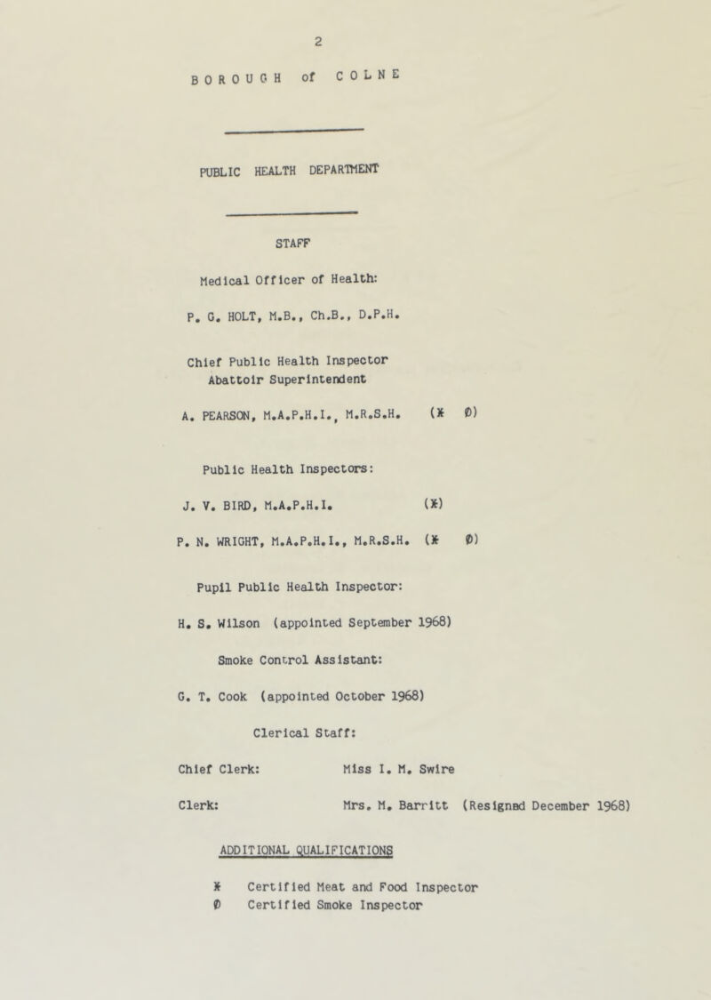 borough of COLNE PUBLIC HEALTH DEPARTTIENT STAFF Medical Officer of Health: P, G. HOLT, M.B., Ch.B., D.P.H. Chief Public Health Inspector Abattoir Superintendent A. PEARSCW, M.A.P.H.I., M.R.S.H. (* 0) Public Health Inspectors: J. V. BIRD, M.A.P.H.I. (*) P. N, WRIGHT, M.A.P.H.I., M.R.S.H. t) Pupil Public Health Inspector: H. S. Wilson (appointed September 1968) Smoke Control Assistant; G. T. Cook (appointed October 1968) Clerical Staff; Chief Clerk; Miss I. M. Swire Clerk; Mrs. M, Barritt (Resigned December 1968) ADDITIONAL QUALIFICATIONS X Certified Meat and Food Inspector t Certified Smoke Inspector