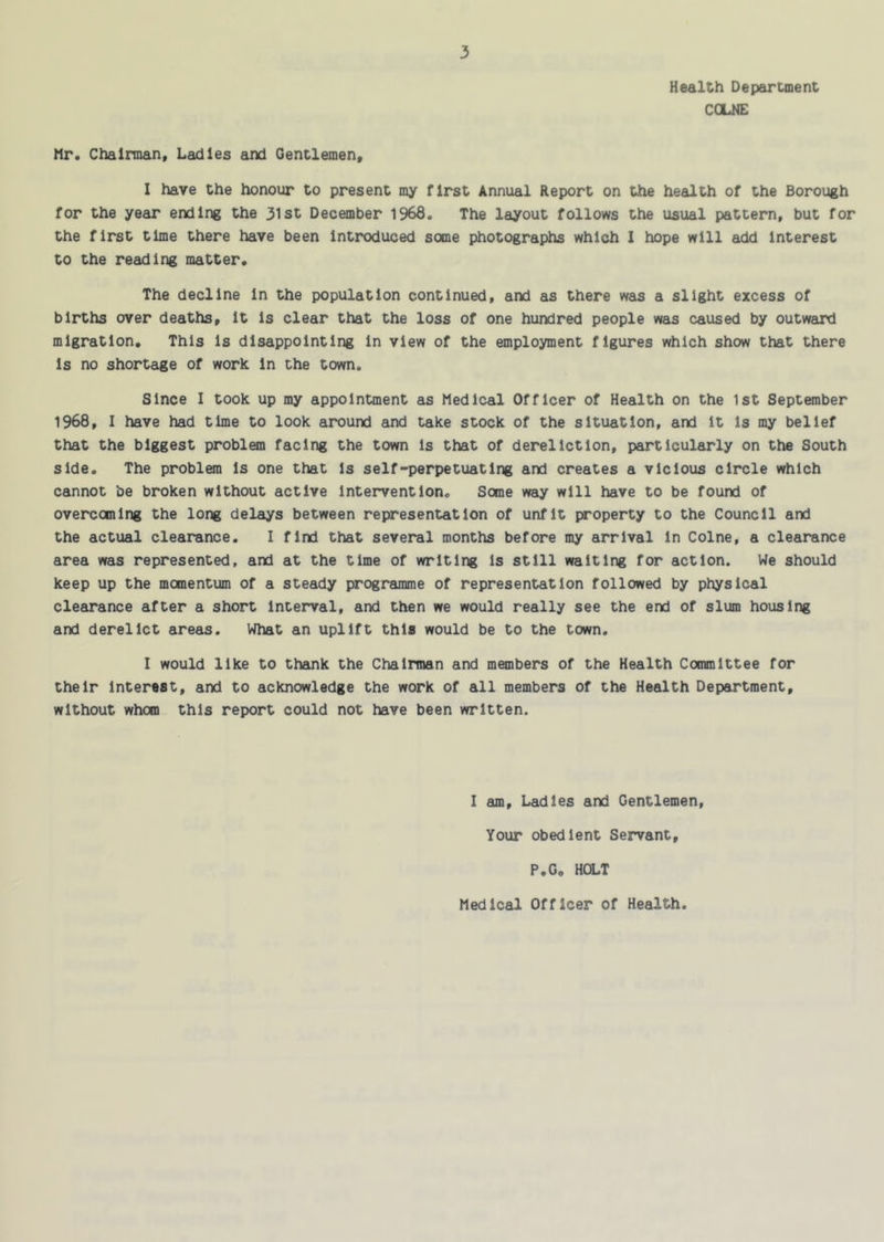 Health Department CGLNE Mr. Chairman. Ladles and Gentlemen. I have the honour to present my first Annual Report on the health of the Borough for the year ending the 31st December 1968. The layout follows the usual pattern, but for the first time there have been introduced some photographs which I hope will add Interest to the reading matter. The decline In the population continued, and as there was a slight excess of births over deaths, it Is clear that the loss of one hundred people was caused by outward migration. This Is disappointing In view of the employment figures which show that there Is no shortage of work in the town. Since I took up my appointment as Medical Officer of Health on the 1st September 1968. I have had time to look around and take stock of the situation, and it Is my belief that the biggest problmn facing the town Is that of dereliction, particularly on the South side. The problem Is one that Is self-perpetuating and creates a vicious circle which cannot be broken without active intervention. Some way will have to be found of overcoming the long delays between representation of unfit property to the Council and the actual clearance. I find that several months before my arrival In Colne, a clearance area was represented, and at the time of writing Is still waiting for action. We should keep up the momentum of a steady programme of representation followed by physical clearance after a short Interval, and then we would really see the end of slum housing and derelict areas. What an uplift this would be to the town. I would like to thank the Chairman and mmnbers of the Health Committee for their Interest, and to acknowledge the work of all members of the Health Department, without whom this report could not have been written. I am. Ladles and Gentlemen, Your obedient Servant, P.G, HOLT Medical Officer of Health.