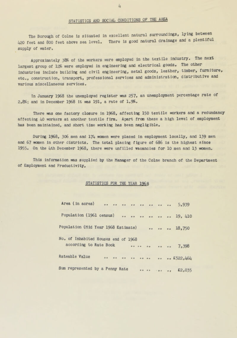 k STATISTICS AND SOCIAL CONDITIONS OF THE AREA The Borough of Colne Is situated In excellent natural surroundings, lying between 1^20 feet and 800 feet above sea level. There is good natural drainage and a plentiful supply of water. Approximately 38% of the workers were employed in the textile industry. The next largest group of 129b were employed in engineering and electrical goods. The other industries include building and civil engineering, metal goods, leather, timber, furniture, etc,, construction, transport, professional services arxi adminlstratlcai, distributive and various miscellaneous services. In January 1968 the unemployed register was 257» an unemployment percentage rate of 2.8%; and in December 1968 it was I9I, a rate of 1.9%. There was one factory closure in 1968, affecting 150 textile workers and a redundancy affecting 1*0 workers at another textile firm. Apart from these a high level of employment has been maintained, and short time working has been negligible. During 1968, 306 men and IJk women were placed in employment locally, and 139 men and 67 women in other districts. The total placing figure of 686 Is the highest since 1955, On the kth December 1968, there were unfilled vacancies for 10 men and 13 women. This information was supplied by the Manager of the Colne branch of the Department of Employment and Productivity. STATISTICS FOR THE YEAR 1968 Area (in acres) 5,939 Population (1961 census) 19, UlO Population (Mid Year 1968 Estimate) 18,750 No. of Inhabited Houses end of 1968 according to Rate Book 7,398 Rateable Value £522,1+64 ♦ t Sum represented by a Penny Rate o 9 £2,035