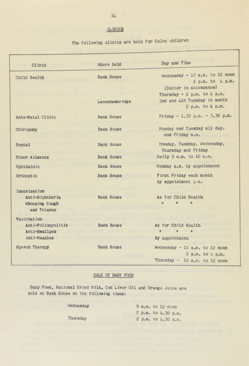 g IN ICS The following clinics are held for Colne children Clinic Where held Day and Time Child Health Bank House Wednesday - 10 a.m. to 12 noon 2 p.m. to 4 p.m. (Doctor in attendance) Thursday - 2 p.m. to 4 p.m. Laneshawbridge 2nd and 4th Tuesday in month 2 p.m. to 4 p.m. Ante-Natal Clinic Bank House Friday - 1.30 p.m. - 3.30 p.m. Chiropody Bank House Monday and Tuesday all day, and Friday a.m. Dental Bank House Monday, Tuesday, Wednesday, Thursday and Friday Minor Ailments Bank House Daily 9 a.m. to 10 a.m. Ophthalmic Bank House Monday a.m. by appointment Orthopt Ic Bank House First Friday each month by appointment p.m. Imnunisatlon Anti-Diphtheria Bank House As for Child Health Whooping Cough n n n and Tetanus Vaccination Anti-Poliomyelitis Bank House As for Child Health Anti-Smallpox fi UN Anti-Measles By appointment Speech Therapy Bank House Wednesday - 10 a.m. to 12 noon 2 p.m. to 4 Pom. Thursday - 10 a.m. to 12 noon SALE OF BABY POOD Baby Food, National Dried Milk, Cod Liver Oil and Orange Juice are sold at Bank House at the following times: Wednesday 9 a.m, to 12 noon 2 p.m, to U»30 p.m.