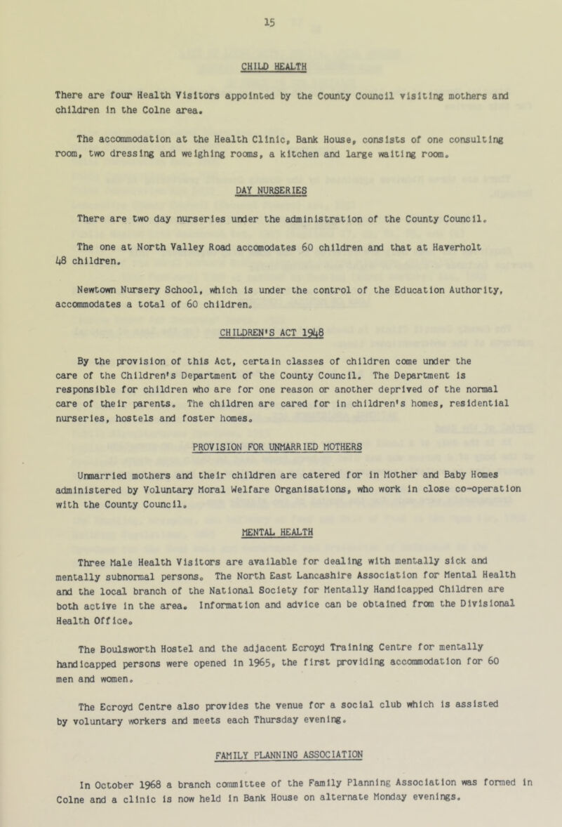 CHILD HEALTH There are four Health Visitors appointed by the County Council visiting mothers and children In the Colne area. The accommodation at the Health Clinic, Bank House, consists of one consulting room, two dressing and weighing rooms, a kitchen and large waiting room„ DAY NURSERIES There are two day nurseries under the administration of the County Council. The one at North Valley Road accomodates 60 children and that at Haverholt children, Newtown Nursery School, v^lch Is under the control of the Education Authority, accommodates a total of 60 children. CHILDREN*S ACT 19U8 By the provision of this Act, certain classes of children come under the care of the Children's Department of the County Council, The Department Is responsible for children vrtio are for one reason or another deprived of the normal care of their parents. The children are cared for in children's homes, residential nurseries, hostels and foster homes, PROVISION FOR UNMARRIED MOTHERS Unmarried mothers and their children are catered for In Mother and Baby Homes administered by Voluntary Moral Welfare Organisations, who work In close co-operation with the County Council. MENTAL HEALTH Three Male Health Visitors are available for dealing with mentally sick and mentally subnormal persons. The North East Lancashire Association for Mental Health and the local branch of the National Society for Mentally Handicapped Children are both active In the area. Information and advice can be obtained from the Divisional Health Office, The Boulsworth Hostel and the adjacent Ecroyd Training Centre for mentally handicapped persons were opened In 1965, the first providing accommodation for 60 men and women. The Ecroyd Centre also provides the venue for a social club vdilch Is assisted by voluntary workers and meets each Thursday evening, FAMILY PLANNING ASSOCIATION In October 1968 a branch committee of the Family Planning Association was formed In Colne and a clinic Is now held In Bank House on alternate Monday evenings.