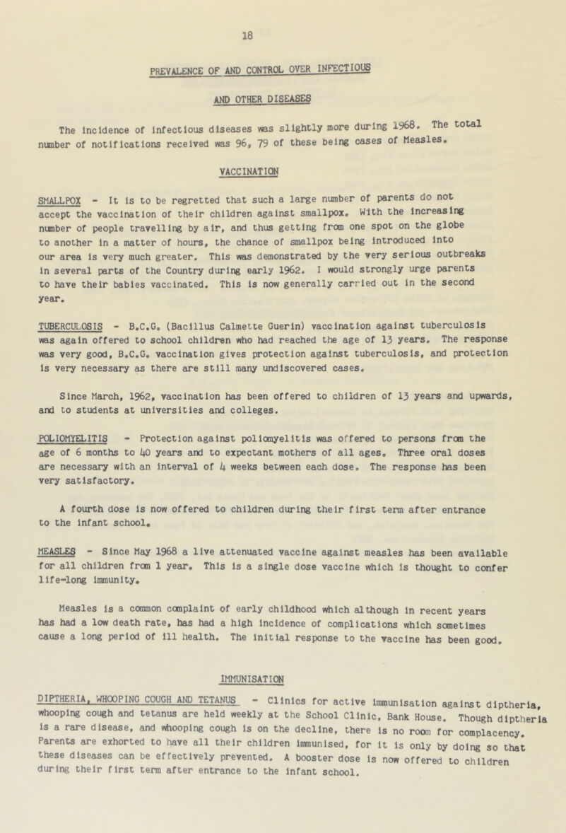 PREVALENCE OF AND CC»1TR(X. OYER INFECTIOUS AND OTHER DISEASES The Incidence of infectious diseases was slightly more during 1968. The total number of notifications received was 96, 79 of these being cases of Measles. VACCINATION SMALLPOX - It is to be regretted that such a large number of parents do not accept the vaccination of their children against smallpox. With the increasing number of people travelling by air, and thus getting from one spot on the globe to another in a matter of hours, the chance of smallpox being Introduced into our area is very much greater. This was demonstrated by the very serious outbreaks in several parts of the Country during early 1962. I would strongly urge parents to have their babies vaccinated. This is now generally carried out in the second year, TUBERCULOSIS - B.C.G, (Bacillus Calmette Guerin) vaccination against tuberculosis was again offered to school children who had reached the age of 13 years. The response was very good, B.C.G, vaccination gives protection against tuberculosis, and protection is very necessary as there are still many undiscovered cases. Since March, 1962, vaccination has been offered to children of 13 years and upwards, and to students at universities and colleges. POLIOMYELITIS - Protection against pollonyelitis was offered to persons from the age of 6 months to i^0 years and to expectant mothers of all ages. Three oral doses are necessary with an interval of k weeks between each dose. The response has been very satisfactory. A fourth dose is now offered to children during their first term after entrance to the Infant school. MEASLES - Since May 1968 a live attenuated vaccine against measles has been available for all children from 1 year. This is a single dose vaccine which is thought to confer life-long immunity. Measles is a common complaint of early childhood which although In recent years has had a low death rate, has had a high Incidence of complications which scxnetimes cause a long period of ill health. The initial response to the vaccine has been good. IMMUNISATIOI -I-THERIA|__WH(X)PING COUGH AND TETANUS - Clinics for active immunisation against diptherla, whooping cough and tetanus are held weekly at the School Clinic, Bank House. Though diptherla is a rare disease, and whooping cough is on the decline, there is no room for complacency. Parents are exhorted to have all their children Immunised, for it is only by doing so that these diseases can be effectively prevented. A booster dose is now offered to children during their first term after entrance to the Infant school.