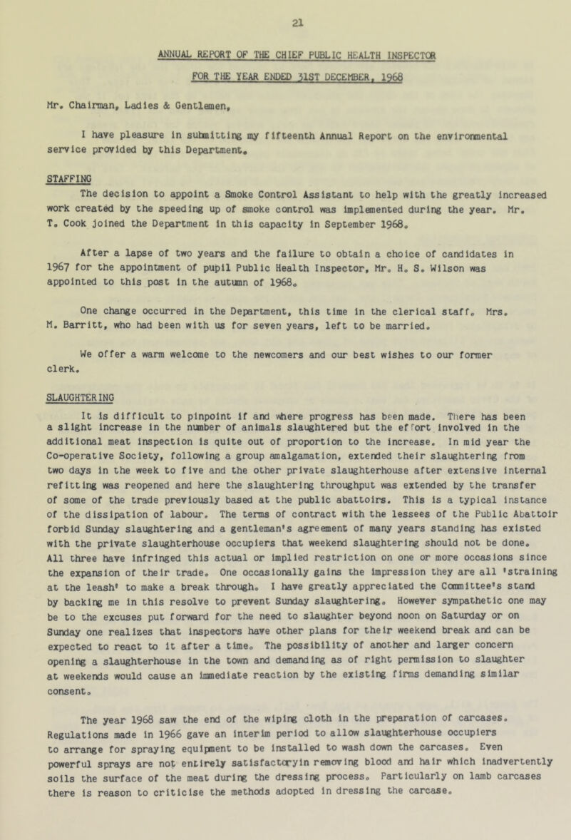 ANNUAL REPORT OF THE CHIEF PUBLIC HEALTH INSPECTOR FOR THE YEAR ENDED 31ST DECEMBER. 1968 Mr. Chairman, Ladles & Gentlemen, I have pleasure in submitting my fifteenth Annual Report on the environmental service provided by this Department. STAFFING The decision to appoint a Smoke Control Assistant to help with the greatly Increased work create by the speeding up of smoke control was implemented during the year, Mr, T, Cook Joined the Department in this capacity in September 1968, After a lapse of two years and the failure to obtain a choice of candidates in 1967 for the appointment of pupil Public Health Inspector, Mr, H, S, Wilson was appointed to this post in the autunn of 1968. One change occurred in the Department, this time in the clerical staff, Mrs, M, Barrltt, who had been with us for seven years, left to be married. We offer a warm welcome to the newcomers and our best wishes to our former clerk, SLAUGHTERING It Is difficult to pinpoint if and v^ere progress has been made. There has been a slight Increase in the number of animals slaughtered but the effort Involved in the additional meat Inspection is quite out of proportion to the increase. In raid year the Co-operative Society, following a group amalgamation, extended their slaughtering from two days in the week to five and the other private slaughterhouse after extensive internal refitting was reopened and here the slaughtering throughput was extended by the transfer of some of the trade previously based at the public abattoirs. This is a typical instance of the dissipation of labour. The terms of contract with the lessees of the Public Abattoir forbid Sunday slaughtering and a gentleman's agreement of many years standing has existed with the private slaughterhouse occupiers that weekend slaughtering should not be done. All three have infringed this actual or implied restriction on one or more occasions since the expansion of their trade. One occasionally gains the impression they are all 'straining at the leash' to make a break through, I have greatly appreciated the Committee's stand by backlit me in this resolve to prevent Sunday slaughtering. However sympathetic one may be to the excuses put forward for the need to slaughter beyond noon on Saturday or on Sunday one realizes that inspectors have other plans for their weekend break and can be expected to react to It after a time. The possibility of another and larger concern opening a slaughterhouse in the town and demanding as of right permission to slaughter at weekends would cause an imnedlate reaction by the existing firms demanding similar consent. The year 1968 saw the end of the wiping cloth In the preparation of carcases. Regulations made In 1966 gave an interim period to allow slaughterhouse occupiers to arrange for spraying equipment to be Installed to wash down the carcases. Even powerful sprays are not entirely satisfactoryin ronovlng blood and hair which inadvertently soils the surface of the meat during the dressing process. Particularly on lamb carcases there is reason to criticise the methods adopted in dressing the carcase.