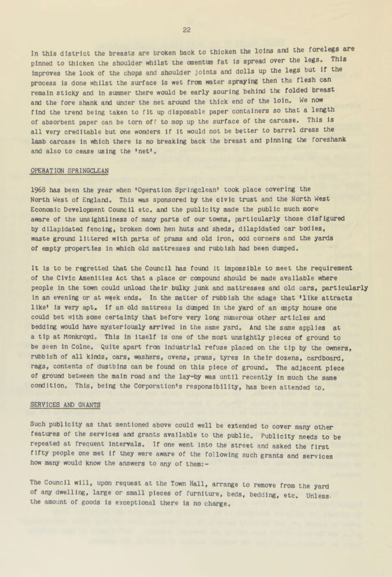 In this district the breasts are broken back to thicken the loins and the forelegs are pinned to thicken the shoulder whilst the omentum fat Is spread over the legs. This Improves the look of the chops and shoulder joints and dolls up the legs but if the process is done whilst the surface is wet from water spraying then the flesh can remain sticky and in summer there would be early souring behind the folded breast and the fore shank and under the net around the thick end of the loin. We now find the trend being taken to fit up disposable paper containers so that a length of absorbent paper can be torn off to mop up the surface of the carcase. This is all very creditable but one wonders If it would not be better to barrel dress the lamb carcase in which there is no breaking back the breast and pinning the foreshank and also to cease using the 'net', OPERATION SPRINGCLEAN 1968 has been the year when ’Operation Springclean' took place covering the North West of England, This was sponsored by the civic trust and the North West Economic Development Council etc. and the publicity made the public much more aware of the unsightliness of many parts of our towns, particularly those disfigured by dilapidated fencing, broken down hen huts and sheds, dilapidated car bodies, waste ground littered with parts of prams and old iron, odd corners and the yards of empty properties in which old mattresses and rubbish had been dumped. It is to be regretted that the Council has found it impossible to meet the requirement of the Civic Amenities Act that a place or compound should be made available where people in the town could unload their bulky junk and mattresses and old cars, particularly in an evening or at wqek ends. In the matter of rubbish the adage that 'like attracts like’ is very apt. If an old mattress is dumped in the yeird of an anpty house one could bet with some certainty that before very long numerous other articles and bedding would have mysteriously arrived in the same yard. And the same applies at a tip at Monkroyd. This In Itself is one of the most unsightly pieces of ground to be seen in Colne, Quite apart from industrial refuse placed on the tip by the owners, rubbish of all kinds, cars, washers, ovens, prams, tyres in their dozens, cardboard, rags, contents of dustbins can be found on this piece of ground. The adjacent piece of ground between the main road and the lay-by was until recently in much the same condition. This, being the Corporation's responsibility, has been attended to. SERVICES AND GRANTS Such publicity as that mentioned above could well be extended to cover many other features of the services and grants available to the public. Publicity needs to be repeated at frequent Intervals, If one went Into the street and asked the first fifty people one met if they were aware of the following such grants and services how many would know the answers to any of them:- The Council will, upon request at the Town Hall, arrange to remove from the yard of any dwelling, large or small pieces of furniture, beds, bedding, etc. Unless- the amount of goods Is exceptional there Is no charge.