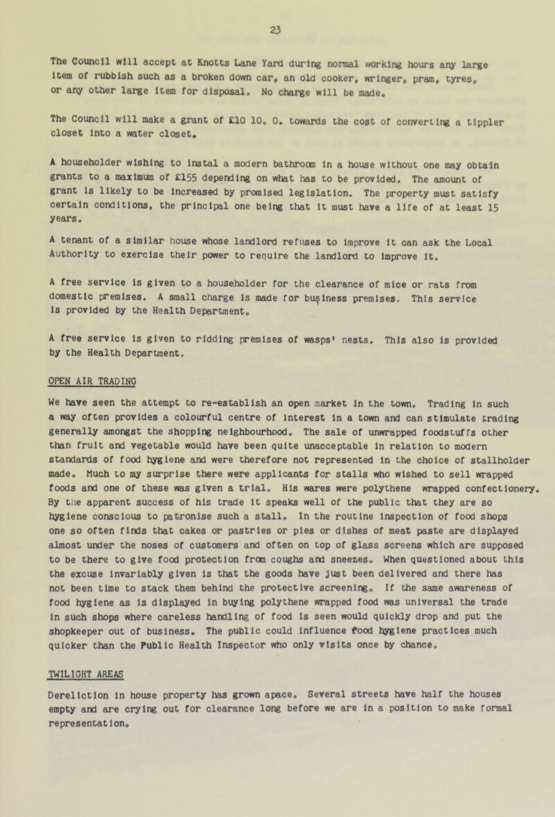 The Council will accept at Knotts Lane Yeuxl during normal working hours any large item of rubbish such as a broken down car, an old cooker, wringer, pram, tyres, or any other large item for disposal. No charge will be made. The Council will make a grant of £10 10, 0, towards the cost of converting a tippler closet Into a water closet, A householder wishing to instal a modern bathroom In a house without one may obtain grants to a maximum of £155 depending on what has to be provided. The amount of grant is likely to be Increased by promised legislation. The property must satisfy certain conditions, the principal one being that it must have a life of at least 15 years, A tenant of a similar house whose landlord refuses to improve it can ask the Local Authority to exercise their power to require the landlord to improve it, A free service is given to a householder for the clearance of mice or rats from domestic premises. A small charge is made for business premises. This service is provided by the Health Department, A free service is given to ridding premises of wasps’ nests. This also is provided by the Health Department. OPEN AIR TRADING We have seen the attempt to re-establish an open market in the town. Trading in such a way often provides a colourful centre of Interest in a town and can stimulate trading generally amongst the shopping neighbourhood. The sale of unwrapped foodstuffs other than fruit and vegetable would have been quite unacceptable in relation to modern standards of food hygiene and were therefore not represented in the choice of stallholder made. Much to my surprise there were applicants for stalls who wished to sell wrapped foods and one of these was given a trial. His wares were polythene wrapped confectionery. By the apparent success of his trade it speaks well of the public that they are so hygiene conscious to patronise such a stall. In the routine Inspection of food shops one so often finds that cakes or pastries or pies or dishes of meat paste are displayed almost under the noses of customers and often on top of glass screens which are supposed to be there to give food protection from coughs and sneezes. When questioned about this the excuse invariably given is that the goods have just been delivered and there has not been time to stack them behind the protective screening. If the same awareness of food hygiene as is displayed in buying polythene wrapped food was universal the trade in such shops where careless handling of food is seen would quickly drop and put the shopkeeper out of business. The public could Influence food hygiene practices much quicker than the Public Health Inspector who only visits once by chance, TWILIGHT AREAS Dereliction in house property has grown apace. Several streets have half the houses empty and are crying out for clearance long before we are in a position to make formal representation.