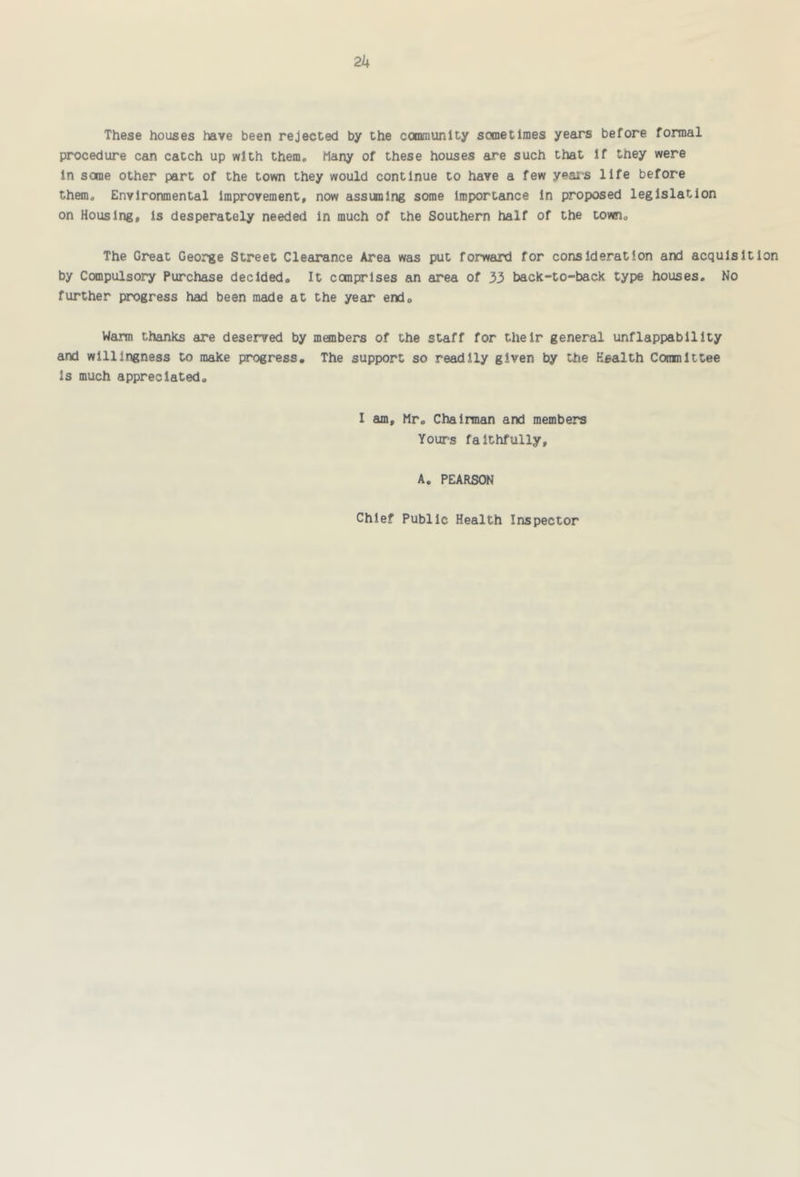 2k These houses have been rejected by the community sometimes years before formal procedure can catch up with them# Many of these houses are such that If they were in some other part of the town they would continue to have a few years life before them. Environmental Improvement, now assuming some Importance In proposed legislation on Housing, Is desperately needed In much of the Southern half of the town. The Great George Street Clearance Area was put forweuxl for consideration and acquisition by Compulsory Purchase decided. It comprises an area of 33 back-to-back type houses. No further progress had been made at the year end. Warm thanks are deserved by members of the staff for their general unflappability and willingness to make progress. The support so readily given by the Health Committee Is much appreciated. I am, Mr. Chairman and members Yours faithfully, A. PEARSON Chief Public Health Inspector