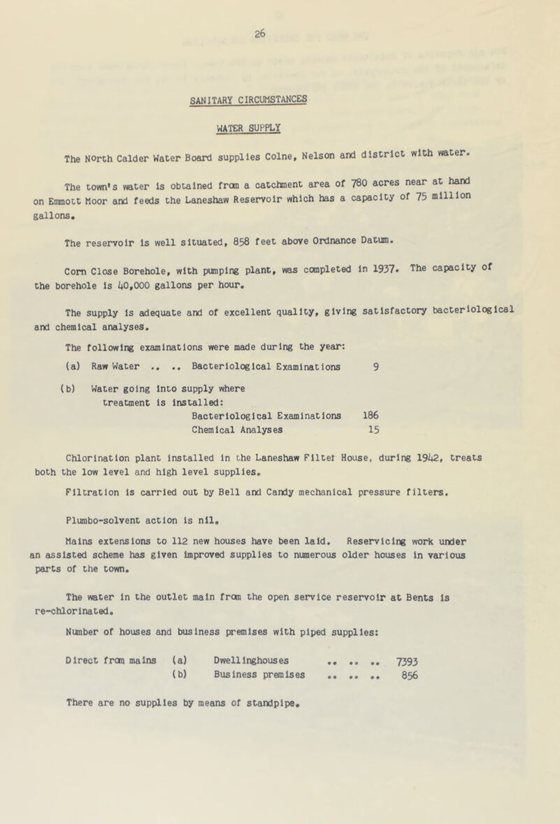 SANITARY CIRCUMSTANCES WATER SUPPLY The North Calder Water Board supplies Colne, Nelson and district with water. The town's water is obtained from a catchment area of 780 acres near at hand on Emmott Moor and feeds the Laneshaw Reservoir which has a capacity of 75 million gallons. The reservoir is well situated, 858 feet above Ordnance Datum. Com Close Borehole, with pumping plant, was completed in 1937. The capacity of the borehole is /+0,000 gallons per hour. The supply Is adequate and of excellent quality, giving satisfactory bacteriological and chemical analyses. The following examinations were made during the year: (a) Raw Water .. Bacteriological Examinations 9 (b) Water going Into supply where treatment Is Installed: Bacteriological Examinations 186 Chemical Analyses 15 Chlorination plant Installed In the Laneshaw Filter House, during 19h2, treats both the low level and high level supplies. Filtration is carried out by Bell and Candy mechanical pressure filters. Plumbo-solvent action is nil. Mains extensions to 112 new houses have been laid, Reservlclng work under an assisted scheme has given improved supplies to numerous older houses in various parts of the town. The water In the outlet main from the open service reservoir at Bents is re-chlorlnated. Number of houses and business premises with piped supplies; Direct from mains (a) Dwellinghouses 7393 (b) Business premises 856 There are no supplies by means of standpipe.