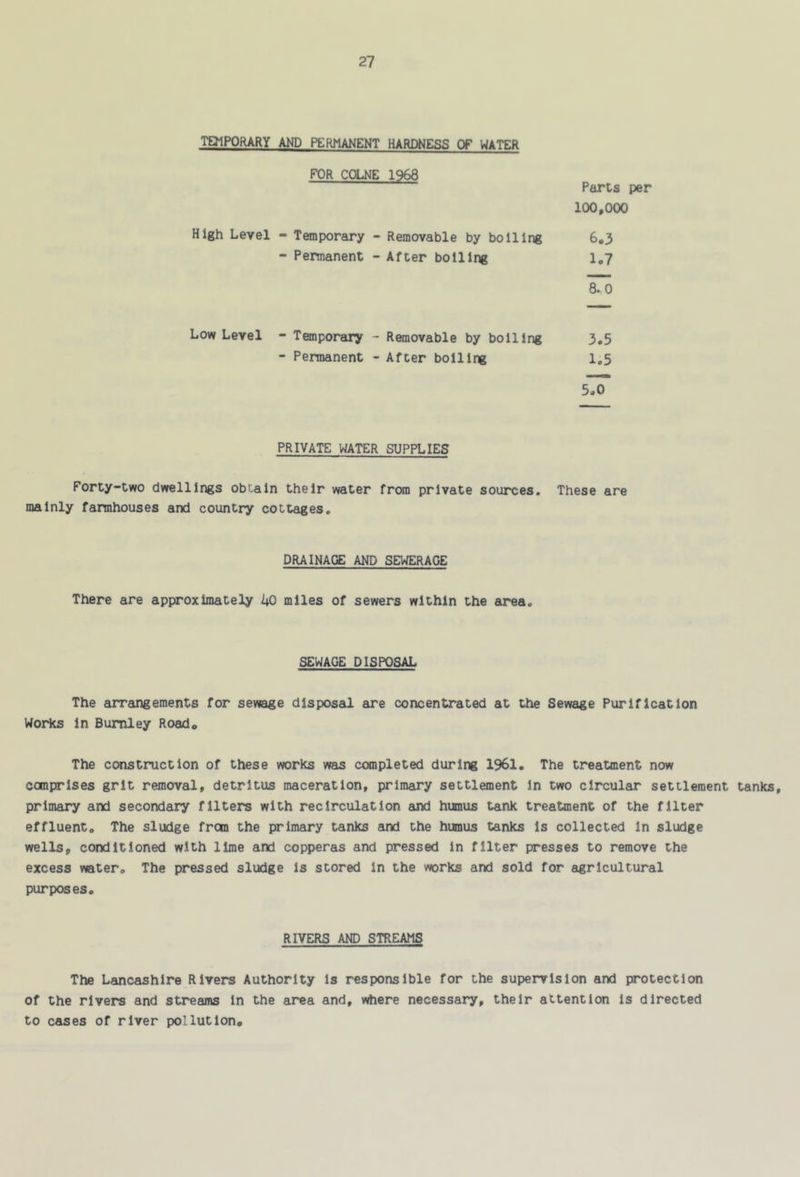 TEJIPORARY AND PERMANENT HARDNESS OF WATER FOR COLNE 1968 Parts per 100,000 High Level - Temporary - Removable by boiling 6,3 - Permanent - After boiling 1,7 8. 0 Low Level - Temporary - Removable by boiling 3,5 - Permanent - After boiling 1.5 5.0 PRIVATE WATER SUPPLIES Forty-two dwellings obtain their water from private sources. These are mainly farmhouses and country cottages. DRAINAGE AND SEWERAGE There are approximately 40 miles of sewers within the area. SEWAGE DISPOSAL The arrangements for sewage disposal are concentrated at the Sewage Purification Worics In Burnley Road, The construction of these works was canpleted during 1961, The treatment now conprlses grit removal, detritus maceration, primary settlement In two circular settlement tanks, primary and secondary filters with recirculation and humus tank treatment of the filter effluent. The sludge fron the primary tanks and the hianus tanks Is collected In sludge wells, conditioned with lime and copperas and pressed In filter presses to remove the excess water. The pressed sludge Is stored In the works and sold for agricultural purposes. RIVERS AND STREAMS The Lancashire Rivers Authority is responsible for the supervision and protection of the rivers and streams In the ar«a and, v^ere necessary, their attention Is directed to cases of river pollution.