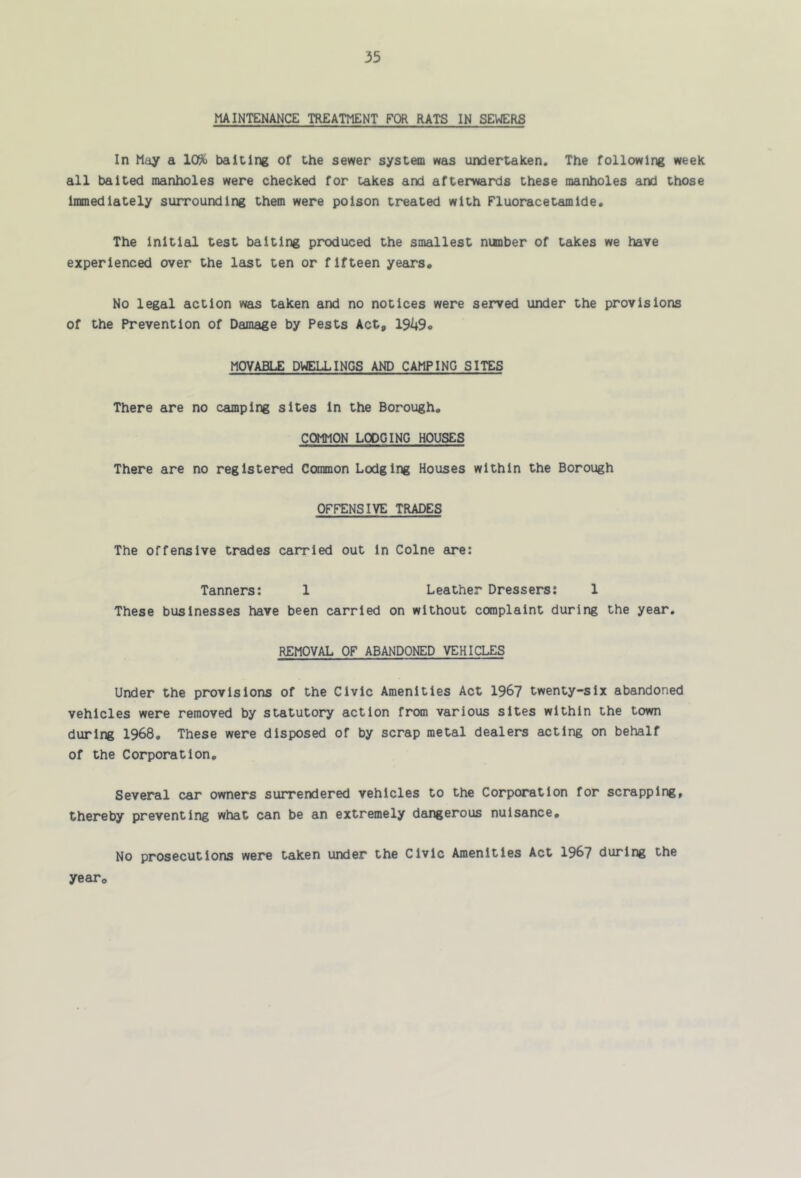 MAINTENANCE TREATMENT FOR RATS IN SEWERS In May a 10% baiting of the sewer system was undertaken. The following week all baited manholes were checked for takes and afterwards these manholes and those immediately surrounding them were poison treated with Fluoracetamide. The Initial test baiting produced the smallest nunber of takes we have experienced over the last ten or fifteen years. No legal action was taken and no notices were served under the provisions of the Prevention of Damage by Pests Act, 1949* MOVABLE DWELLINGS AND CAMPING SITES There are no camping sites in the Borough, COMMON LODGING HOUSES There are no registered Common Lodging Houses within the Borough OFFENSIVE TRADES The offensive trades carried out in Colne are: Tanners: 1 Leather Dressers: 1 These businesses have been carried on without complaint during the year, REMOVAL OF ABANDONED VEHICLES Under the provisions of the Civic Amenities Act 196? twenty-six abandoned vehicles were removed by statutory action from various sites within the town during 1968, These were disposed of by scrap metal dealers acting on behalf of the Corporation, Several car owners surrendered vehicles to the Corporation for scrapping, thereby preventing what can be an extremely dangerous nuisance. No prosecutions were taken under the Civic Amenities Act 196? during the year.
