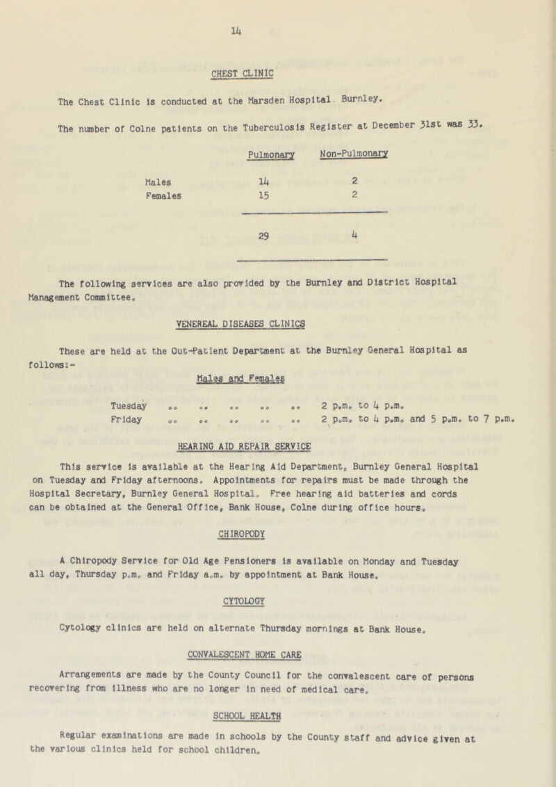 Ik CHEST CLINIC The Chest Clinic Is conducted at the Marsden Hospital. Burnley. The number of Colne patients on the Tuberculosis Register at December 31st was 33 Pulmonary Non-Pulraonary Males Ik 2 Females 15 2 29 k The following services are also provided by the Burnley and District Hospital Management Committee, VENEREAL DISEASES CLINICS These are held at the Out-Patient Department at the Burnley General Hospital as followss- Males and Females Tuesday ,, ,, ,, ,, oo 2 p^m, to k p.m, Friday ,, ,, ,, ,, o® 2 p,mo to k Pom, and 5 p,m. to 7 p.ni# HEARING AID REPAIR SERVICE This service Is available at the Hearing Aid Departmentp Burnley General Hospital on Tuesday and Friday afternoons. Appointments for repairs must be made through the Hospital Secretary, Burnley General Hospital, Free hearing aid batteries and cords can be obtained at the General Office, Bank House, Colne during office hours, CHIROPODY A Chiropody Seirvlce for Old Age Pensioners Is available on Monday and Tuesday all day, Thursday p,m, and Friday a,m. by appointment at Bank House, CYTOLOGY Cytology clinics are held on alternate Thursday mornings at Bank House. CONVALESCENT HOME CARE Arrangements are made by the County Council for the convalescent care of persons recovering from Illness who are no longer In need of medical care. SCHOOL HEALTH Regular examinations are made In schools by the County staff and advice given at the various clinics held for school children.