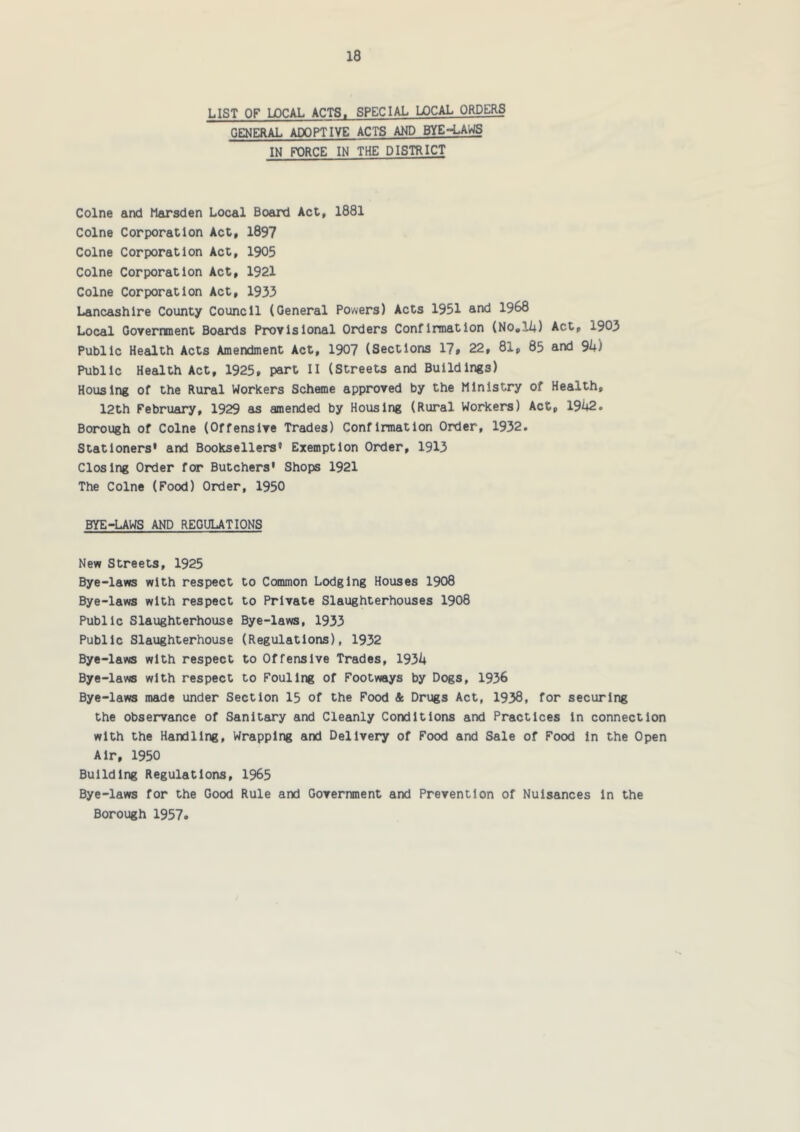 LIST OF LOCAL ACTS. SPECIAL LOCAL ORDERS GENERAL ADOPTIVE ACTS AND BYE-LAWS IN FX)RCE IN THE DISTRICT Colne and Marsden Local Board Act, 1881 Colne Corporation Act, 1897 Colne Corporation Act, 1905 Colne Corporation Act, 1921 Colne Corporation Act, 1933 Lancashire County Council (General Powers) Acts 1951 and 1968 Local Government Boards Provisional Orders Confirmation (No»l4) Act, 1903 Public Health Acts Amendment Act, 190? (Sections 17» 22, 81, 85 and Sk) Public Health Act, 1925, part II (Streets and Buildings) Housing of the Rural Workers Scheme approved by the Ministry of Health, 12th February, 1929 as amended by Housing (Rural Workers) Act, 1942. Borough of Colne (Offensive Trades) Confirmation Order, 1932. Stationers' and Booksellers' Exemption Order, 1913 Closing Order for Butchers' Shops 1921 The Colne (Food) Order, 1950 BYE-LAWS AND REGULATIONS New Streets, 1925 Bye-laws with respect to Common Lodging Houses 1908 Bye-laws with respect to Private Slaughterhouses 1908 Public Slaughterhouse Bye-laws, 1933 Public Slaughterhouse (Regulations), 1932 Bye-laws with respect to Offensive Trades, 1934 Bye-laws with respect to Fouling of Footways by Dogs, 1936 Bye-laws made under Section 15 of the Food & Drugs Act, 1938, for securing the observance of Sanitary and Cleanly Conditions and Practices In connection with the Handling, Wrapping and Delivery of Food and Sale of Food in the Open Air, 1950 Building Regulations, 1965 Bye-laws for the Good Rule and Government and Prevention of Nuisances In the Borough 1957.