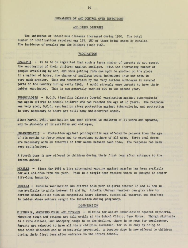 PREVALENCE OF AND CONTROL OVER INFECTIOUS AND OTHER DISEASES The Indidence of infectious diseases increased during 1970, The total number of notifications received was 197. 187 of these being cases of Measles, The incidence of measles was the highest since 1966, VACCINATION SMALLPOX - It is to be regretted that such a large number of parents do not accept the vaccination of their children against smallpox. With the increasing number of people travelling by air, and thus getting from one spot to another on the globe in a matter of hours, the chance of smallpox being Introduced into our area is very much greater. This was demonstrated by the very serious outbreaks in several parts of the Country during early 1962. I would strongly urge parents to have their babies vaccinated. This is now generally carried out in the second year. TUBERCULOSIS - B.C.G. (Bacillus Calmette Guerin) vaccination against tuberculosis was again offered to school children who had reached the age of 13 years. The response was very good, B.C.G. vaccination gives protection against tuberculosis, and protection Is very necessary as there are still many undiscovered cases. Since March, 1962, vaccination has been offered to children of 13 years and upwards, and to students at universities and colleges. POLIOMYELITIS - Protection against poliomyelitis was offered to persons from the age of six months to forty years and to expectant mothers of all ages. Three oral doses are necessary with £in Interval of four weeks between each dose. The response has been very satisfactory. A fourth dose is now offered to children during their first term after entrance to the Infant school. MEASLES Since May 1968 a live attenuated vaccine against measles has been available for all children from one year. This is a single dose vaccine which is thought to confer life-long Immunity. RUBELLA - Rubella vaccination was offered this year to girls between 13 and lU and is now available to girls between 11 and lU. Rubella (German Measles) can give rise to serious disabilities such as congenital heart disease, congenital cataract and deafness in babies whose mothers caught the infection during pregnancy. IMMUNISATION DIPTHERIA, WHOOPING COUGH AND TETANUS - Clinics for active immunisation against dlptherla, whooping cough and tetanus are held weekly at the School Clinic, Bank House. Though dlptherla is a rare disease, and whooping cough is on the decline, there is no room for complacency. Parents are exhorted to have all their children immunised, for it is only by doing so that these diseases can be effectively prevented. A booster dose is now offered to children during their first term after entrance to the infant school.