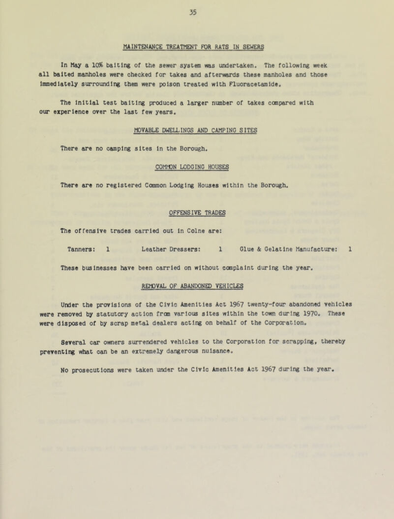 MAINTENANCE TREATME3<T FOR RATS IN SEWERS In May a 10% baiting of the sewer system was undertaken. The following week all baited manholes were checked for takes and afterwards these manholes and those Immediately surrounding them were poison treated with Fluoracetamlde, The Initial test baiting produced a larger number of takes compared with our experience over the last few years. MOVABLE DWELLINGS AND CAMPING SITES There are no camping sites In the Borough. COMMON LODGING HOUSES There are no registered Common Lodging Houses within the Borough. OFFENSIVE TRADES The offensive trades carried out In Colne are: Tanners: 1 Leather Dressers: 1 Glue & Gelatine Manufacture: 1 These businesses have been carried on without complaint during the year. REMOVAL OF ABANDONED VEHICLES Under the provisions of the Civic Amenities Act 196? twenty-four abandoned vehicles were removed by statutory action frcin various sites within the town during 1970, These were disposed of by scrap metal dealers acting on behalf of the Corporation, Several car owners surrendered vehicles to the Corporation for scrapping, thereby preventing what can be an extremely dangerous nuisance. No prosecutions were taken under the Civic Amenities Act 1967 during the year.