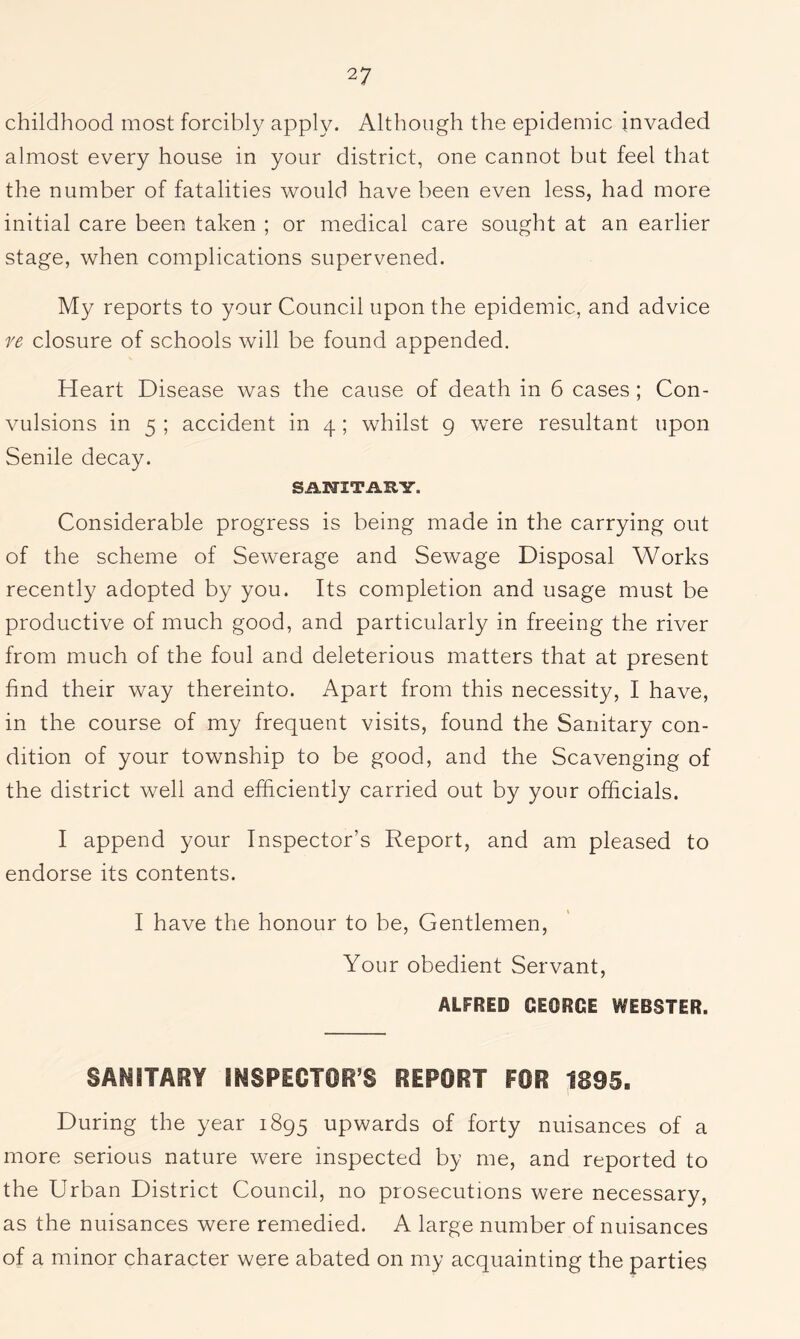 childhood most forcibly apply. Although the epidemic invaded almost every house in your district, one cannot but feel that the number of fatalities would have been even less, had more initial care been taken ; or medical care sought at an earlier stage, when complications supervened. My reports to your Council upon the epidemic, and advice re closure of schools will be found appended. Heart Disease was the cause of death in 6 cases ; Con- vulsions in 5 ; accident in 4; whilst 9 were resultant upon Senile decay. SANITARY. Considerable progress is being made in the carrying out of the scheme of Sewerage and Sewage Disposal Works recently adopted by you. Its completion and usage must be productive of much good, and particularly in freeing the river from much of the foul and deleterious matters that at present find their way thereinto. Apart from this necessity, I have, in the course of my frequent visits, found the Sanitary con- dition of your township to be good, and the Scavenging of the district well and efficiently carried out by your officials. I append your Inspector’s Report, and am pleased to endorse its contents. I have the honour to be. Gentlemen, Your obedient Servant, ALFRED GEORGE WEBSTER. SANITARY INSPECTOR’S REPORT FOR 1895. During the year 1895 upwards of forty nuisances of a more serious nature were inspected by me, and reported to the Urban District Council, no prosecutions were necessary, as the nuisances were remedied. A large number of nuisances of a minor character were abated on my acquainting the parties