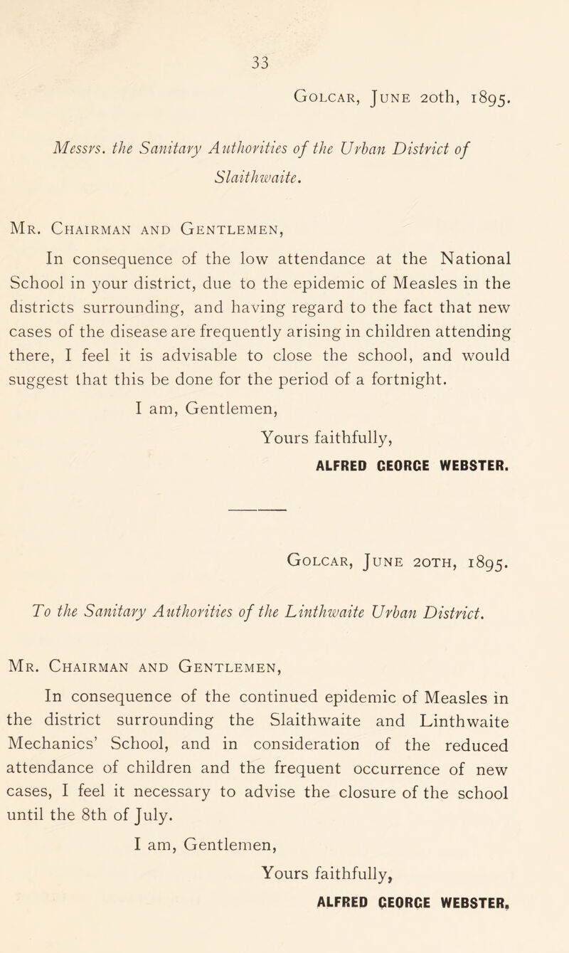 Golcar, June 20th, 1895. Messrs, the Sanitary Authorities of the Urban District of Slaithwaite. Mr. Chairman and Gentlemen, In consequence of the low attendance at the National School in your district, due to the epidemic of Measles in the districts surrounding, and having regard to the fact that new cases of the disease are frequently arising in children attending there, I feel it is advisable to close the school, and would suggest that this be done for the period of a fortnight. I am, Gentlemen, Yours faithfully, ALFRED GEORGE WEBSTER. Golcar, June 2oth, 1895. To the Sanitary Authorities of the Linthwaite Urban District. Mr. Chairman and Gentlemen, In consequence of the continued epidemic of Measles in the district surrounding the Slaithwaite and Linthwaite Mechanics’ School, and in consideration of the reduced attendance of children and the frequent occurrence of new cases, I feel it necessary to advise the closure of the school until the 8th of July. I am, Gentlemen, Yours faithfully,